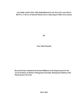 FACTORS AFFECTING THE PERFORMANCE OF MATATU SACCOS IN
KENYA: A Survey of Selected Matatu Sacco’s Operating in Thika Town, Kenya
BY
Peter Silali Musundi
Research Project Submitted In Partial Fulfillment of the Requirements for the
Award of Degree in Business Management (Strategic Management Option) of the
Mount Kenya University
MAY 2015
 
