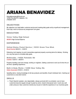 ARIANA BENAVIDEZ
ArianaBenavidez@Gmail.com
15765 Pine Bluff Ct. Adelanto, CA
(760)605-1679
OBJECTIVES
My objective is to help better customer service and meeting daily goals set by myself and management.
Each day I wish to improve any assignment I am given.
EDUCATION
Victor Valley High School
06/2013 High School Diploma
EXPERIENCE
United States Postal Service | 16333 Green Tree Blvd.
Rural Carrier 06/2015 – 12/2015
Delivering mail, keeping my work necessities organized properly scanning items for delivery. Working
at a very fast pace to complete daily goals.
McDonalds | 14526 Palmdale Rd
Cashier 12/2013 – 06/2015
Properly handling cash and change, working on registers. Getting customers in and out of drive thru at
all times. Upselling experience.
Bath & Body Works | 14400 Bear Valley Rd.
Sales Associate 07/2013 – 01/2014
Upselling items, having knowledge of all new products and benefits of each individual item. Cashing out
customers is a very fast manner.
SKILLS
 Fluent Spanish speaker, very dependable, always punctual with my schedule. Love to have
customers become regular enough to greet by name. Used to fast paced work. I work very well
under pressure, help customers resolve any issues to make the experience in our business great.
 