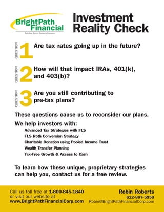 These questions cause us to reconsider our plans.
We help investors with:
Advanced Tax Strategies with FLS
FLS Roth Conversion Strategy
Charitable Donation using Pooled Income Trust
Wealth Transfer Planning
Tax-Free Growth & Access to Cash
To learn how these unique, proprietary strategies
can help you, contact us for a free review.
Are tax rates going up in the future?
Investment
Reality Check
1
QUESTION
How will that impact IRAs, 401(k),
and 403(b)?
2
QUESTION
Are you still contributing to
pre-tax plans?
3
QUESTION
Call us toll free at 1-800-845-1840
or visit our website at
www.BrightPathFinancialCorp.com
Robin Roberts
612-867-5959
Robin@BrightPathFinancialCorp.com
 