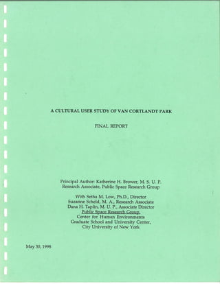 A CULTURAL USER STUDY OF VAN CORTLANDT PARK
May 30, 1998
FINAL REPORT
Principal Author : Katherine H. Brower, M. S. U. P.
Research Associate, Public Space Research Group
With Setha M. Low, Ph.D., Director
Suzanne Scheld, M. A., Research Associate
Dana H. Taplin, M. U. P., Associate Director
Public Space Research Group,
Center for Human Environments
Graduate School and University Center,
City University of New York
 