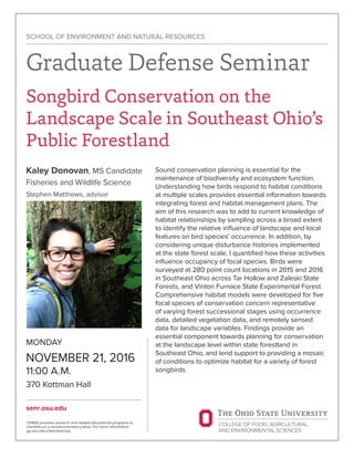 MONDAY
NOVEMBER 21, 2016
11:00 A.M.
370 Kottman Hall
senr.osu.edu
SCHOOL OF ENVIRONMENT AND NATURAL RESOURCES
Graduate Defense Seminar
Songbird Conservation on the
Landscape Scale in Southeast Ohio’s
Public Forestland
Kaley Donovan, MS Candidate
Fisheries and Wildlife Science
Stephen Matthews, advisor
CFAES provides research and related educational programs to
clientele on a nondiscriminatory basis. For more information:
go.osu.edu/cfaesdiversity.
Sound conservation planning is essential for the
maintenance of biodiversity and ecosystem function.
Understanding how birds respond to habitat conditions
at multiple scales provides essential information towards
integrating forest and habitat management plans. The
aim of this research was to add to current knowledge of
habitat relationships by sampling across a broad extent
to identify the relative influence of landscape and local
features on bird species’ occurrence. In addition, by
considering unique disturbance histories implemented
at the state forest scale, I quantified how these activities
influence occupancy of focal species. Birds were
surveyed at 280 point count locations in 2015 and 2016
in Southeast Ohio across Tar Hollow and Zaleski State
Forests, and Vinton Furnace State Experimental Forest.
Comprehensive habitat models were developed for five
focal species of conservation concern representative
of varying forest successional stages using occurrence
data, detailed vegetation data, and remotely sensed
data for landscape variables. Findings provide an
essential component towards planning for conservation
at the landscape level within state forestland in
Southeast Ohio, and lend support to providing a mosaic
of conditions to optimize habitat for a variety of forest
songbirds.
 