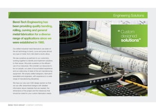 Our skilled industrial metal fabricators use state-of-
the-art technology to bend, curve and press almost
any type of metal; from mild steel to exotic alloys.
We see ourselves as partners to our customers,
working together to identify and implement solutions
to their issues. We pride ourselves on the efficient
use of our resources. We consider our resources to
be our people, our years of accumulated experience
and our wide array of state-of-the-art manufacturing
equipment. We employ skilled designers, fabrication
specialists and engineers, with experience in a wide
range of manufacturing disciplines.
We have our very own CAD design section so that
we can offer streamlined designs with detailed
information about materials that are needed, the
dimensions of the project and the tolerances that
should be noted for your custom fabrication needs.
BEND-TECH GROUP I COMPANY OVERVIEW
Engineering Solutions
Bend-Tech Engineering has
been providing quality bending,
rolling, curving and general
metal fabrication for a diverse
range of applications since we
were established in 1985.
“ Custom
designed
solutions”
 
