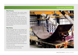 Plate Pressing
Bend-Tech’s comprehensive plate pressing facilities
can accommodate a broad range of applications in a
number of materials including:
Hard steel - Mild steel - Stainless Steel - Aluminium
We guarantee production of finished products within
precise tolerances each and every time. From the
production of steel channels, transitions and pipe clamps,
through to pressing for service vehicles and heavy plate
cone pressing. More importantly, with programmable
settings and depth stops, we ensure batch quantities will
always be identical.
Plate Rolling
For Bend-Tech, plate rolling is a core competency. We
have the capabilities, with our multi-axis plate rolling
facility and the expertise of highly skilled personnel, to
routinely guarantee consistency, accuracy and quality
for your sheet and plate rolling needs.
We understand that you need confidence in the quality
of the products you work with and we strive to provide
the very best heavy plate rolling service in Australia. We
can handle plates up to a width of 3200mm, cutting the
plate to a length determined by customer specification.
In addition to basic rolling assignments, we offer:
•Accurateplatebendingforpre-determinedrequirements
• Precision cone rolling
• Complex curve and shape rolling and cutting
• Edge preparation ready for butt welding
BEND-TECH GROUP I COMPANY OVERVIEW
Engineering Solutions
 