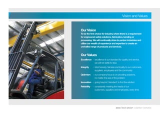 BEND-TECH GROUP I COMPANY OVERVIEW
Vision and Values
Our Vision
To be the first choice for industry where there is a requirement
for engineered safety solutions, fabrication, bending or
processing. We will continually strive to partner industries and
utilise our wealth of experience and expertise to create an
unrivalled range of products and services.
Our Values
Excellence 	 -	excellence is our standard for quality and service,
	 we will not settle for less
Integrity 	 -	total honesty, fairness and loyalty to our customers,
	 suppliers, employees and the community
Optimism 	 -	our company focus is on providing solutions,
	 no matter the size of the problem
Innovation 	 -	going beyond ‘standard’ to find the solution
Reliability 	 -	consistently meeting the needs of our 		
	 customers, suppliers and employees, every time
 
