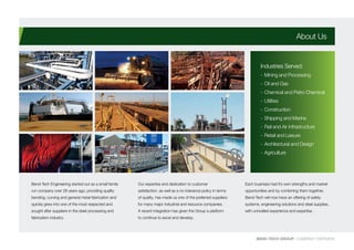 BEND-TECH GROUP I COMPANY OVERVIEW
Bend-Tech Engineering started out as a small family
run company over 28 years ago, providing quality
bending, curving and general metal fabrication and
quickly grew into one of the most respected and
sought after suppliers in the steel processing and
fabrication industry.
Our expertise and dedication to customer
satisfaction, as well as a no-tolerance policy in terms
of quality, has made us one of the preferred suppliers
for many major industrial and resource companies.
A recent integration has given the Group a platform
to continue to excel and develop.
Each business had it’s own strengths and market
opportunities and by combining them together,
Bend-Tech will now have an offering of safety
systems, engineering solutions and steel supplies,
with unrivalled experience and expertise.
About Us
Industries Served:
-	Mining and Processing
-	Oil and Gas
-	Chemical and Petro Chemical
-	Utilities
-	Construction
-	Shipping and Marine
-	Rail and Air Infrastructure
-	Retail and Leisure
-	Architectural and Design
-	Agriculture
 