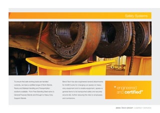 BEND-TECH GROUP I COMPANY OVERVIEW
To ensure that safe working loads are handled
correctly, we have a certified range of Work Stands,
Racks and Material Handling and Transportation
solutions available. From Free Standing Steel racks to
General Purpose Stands and through to Heavy Duty
Support Stands.
Bend-Tech has also engineered several attachments
for forklift trucks for changing out spares on heavy
duty equipment and to enable equipment, spares or
general items to be transported safely and securely
around site, further reducing the risks to employees
and contractors.
Safety Systems
“ engineered 	
and certified”
 