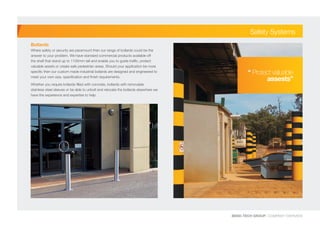 BEND-TECH GROUP I COMPANY OVERVIEW
Safety Systems
Bollards
Where safety or security are paramount then our range of bollards could be the
answer to your problem. We have standard commercial products available off
the shelf that stand up to 1100mm tall and enable you to guide traffic, protect
valuable assets or create safe pedestrian areas. Should your application be more
specific then our custom made industrial bollards are designed and engineered to
meet your own size, specification and finish requirements.
Whether you require bollards filled with concrete, bollards with removable
stainless steel sleeves or be able to unbolt and relocate the bollards elsewhere we
have the experience and expertise to help.
“ Protect valuable
assests”
 