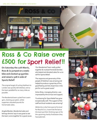 APRIL 2016 | ROSS&CO | 01323 482700 / 01323 841814 Issue 5
On Saturday the 12th March,
Ross & Co jumped on a static
bike and clocked up 93miles
and raised £ 508 in aide of
Sports Relief!
The original target of cycling Hailsham to
London was quickly demolished, and so
the team pedalled for as many miles as
possible.
The Residential team cycled from 10am-
3pm, clocking up 150km, whilst
supporters donated pounds for
homemade cakes.
Angela Marden, Residential sales and
lettings director says it was great to see
the team come together for a good cause.
‘Our Residential Team really pulled
together & involved friends & families
who baked and donated cakes for us to
sell for Sports Relief.
The response and generosity of the
people of Hailsham was amazing and
helped to produce a great day of fun,
good feeling and lots of pennies in the
pot for such a great cause!’
Anton Bree, managing director, was
impressed by the turnout and support.
‘Fundraising for Sport Relief has gone
exceptionally well. The support of the
staff and local residents was amazing!’
Whilst this is the first event of its kind
for Ross & Co t, it won’t be the last as
the team put their thinking caps on for
the upcoming charity fundraisers they
have planned.
 