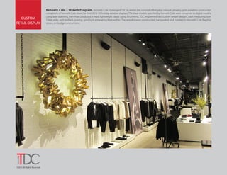 ©2015 All Rights Reserved.
CUSTOM
RETAIL DISPLAY
Kenneth Cole – Wreath Program. Kenneth Cole challenged TDC to realize the concept of hanging colossal, glowing, gold wreathes constructed
completely of Kenneth Cole shoes for their 2015-16 holiday window displays. The shoe models specified by Kenneth Cole were converted to digital models
using laser scanning, then mass produced in rigid, lightweight plastic using 3d printing. TDC engineered two custom wreath designs, each measuring over
5 feet wide, with brilliant, pulsing, gold light emanating from within. The wreaths were constructed, transported and installed in Kenneth Cole flagship
stores, on budget and on time.
 