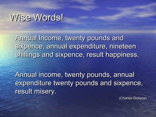 Wise Words!Wise Words!
Annual Income, twenty pounds andAnnual Income, twenty pounds and
sixpence, annual expenditure, nineteensixpence, annual expenditure, nineteen
shillings and sixpence, result happiness.shillings and sixpence, result happiness.
Annual income, twenty pounds, annualAnnual income, twenty pounds, annual
expenditure twenty pounds and sixpence,expenditure twenty pounds and sixpence,
result misery.result misery.
(Charles Dickens)(Charles Dickens)
 