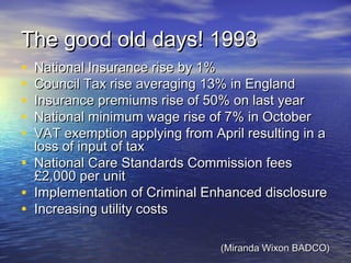 The good old days! 1993The good old days! 1993
• National Insurance rise by 1%National Insurance rise by 1%
• Council Tax rise averaging 13% in EnglandCouncil Tax rise averaging 13% in England
• Insurance premiums rise of 50% on last yearInsurance premiums rise of 50% on last year
• National minimum wage rise of 7% in OctoberNational minimum wage rise of 7% in October
• VAT exemption applying from April resulting in aVAT exemption applying from April resulting in a
loss of input of taxloss of input of tax
• National Care Standards Commission feesNational Care Standards Commission fees
£2,000 per unit£2,000 per unit
• Implementation of Criminal Enhanced disclosureImplementation of Criminal Enhanced disclosure
• Increasing utility costsIncreasing utility costs
(Miranda Wixon BADCO)(Miranda Wixon BADCO)
 