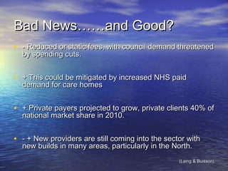 Bad News……and Good?Bad News……and Good?
• - Reduced or static fees, with council demand threatened- Reduced or static fees, with council demand threatened
by spending cuts.by spending cuts.
• + This could be mitigated by increased NHS paid+ This could be mitigated by increased NHS paid
demand for care homesdemand for care homes
• + Private payers projected to grow, private clients 40% of+ Private payers projected to grow, private clients 40% of
national market share in 2010.national market share in 2010.
• - + New providers are still coming into the sector with- + New providers are still coming into the sector with
new builds in many areas, particularly in the North.new builds in many areas, particularly in the North.
(Laing & Buisson)(Laing & Buisson)
 