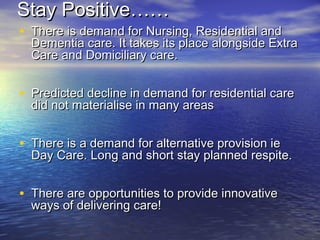 Stay Positive……Stay Positive……
• There is demand for Nursing, Residential andThere is demand for Nursing, Residential and
Dementia care. It takes its place alongside ExtraDementia care. It takes its place alongside Extra
Care and Domiciliary care.Care and Domiciliary care.
• Predicted decline in demand for residential carePredicted decline in demand for residential care
did not materialise in many areasdid not materialise in many areas
• There is a demand for alternative provision ieThere is a demand for alternative provision ie
Day Care. Long and short stay planned respite.Day Care. Long and short stay planned respite.
• There are opportunities to provide innovativeThere are opportunities to provide innovative
ways of delivering care!ways of delivering care!
 