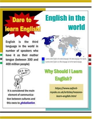 English in the
world
English is the third
language in the world in
number of speakers who
have it as their mother
tongue (between 300 and
400 million people)
It is considered the main
element of communica-
tion between cultures and
this owes to globalization.
 