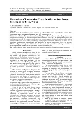 H. Bassak Int. Journal of Engineering Research and Applications www.ijera.com
ISSN : 2248-9622, Vol. 5, Issue 3, ( Part -1) March 2015, pp.166-172
www.ijera.com 166|P a g e
The Analysis of Romanticism Traces in Akhavan Sales Poetry,
Focusing on his Poem, Winter
H. Bassak and F. Nosrati
Department of Persian Language and Literature, Payame Nour University, Tehran, Iran
Abstract
Winter is one of the most famous poems composed by Akhavan Saless and is one of the best samples of the
contemporary poetry. This poem composed in Dec. 1955 was published in
Winter verse collection. The general atmosphere of the poem reflects feeling of defeat, disappointment and
frustration overwhelming the Iranian community post-coup d‟état, Aug. 1919, 53, through a metaphoric and
symbolic expression. In the present research paper, the romantic aspects of winter have been studied and the
romanticism has been traced in this poem through employing the components and features of Winter such as
naturalism, metaphorizing, disappointment and pessimism. To achieve this objective firstly, we present a
definition and general perspective of Romanticism; then, we trace the grounds for reflecting romanticism in
Akhavan‟s poetry so that we find the reflection of romanticism in his Winter.
Keywords: Akhavan Saless, Winter, Romanticism, Naturalism, Metaphor, Disappointment and Frustration
I. Introduction
Mehdi Akhavan Saless‟s poetry similar to the
works composed by most of the contemporary poets
and authors that pursued enthusiastically the
achievements of the National Movement were not
immune from the consequences of the coup d‟état;
specifically, the most vivid feedbacks of this
political crisis may be found in his poetry. But he is a
poet whose attitude about historical and political
events is more emotionally than politically, because
he is a poet by nature not a politician or historian [1-
3].
This emotional trend provides the ground for
reflection of romanticism in his poetry. Akhavan‟s
poetry may not be fully and in all of its aspects
categorized in romanticism school because some of
the components and features of romanticism are
manifested in his poetry and some of the components
are expressed outside the romantic scope.
The trend of Akhavan Saless to romanticism or
the romantic aspect of his poetry may be sought in
his frustrating political-social poems within the scope
of emotional reflection of defeat [4].
Winter is one of the most famous poems
composed by Akhavan Saless that reflects the
frustrated and sad voice of a generation in a symbolic
expression. What is found in Winter as the
expressions of romanticism, indeed, are the
conceptual axes and general atmosphere governing
the poem. From this viewpoint, naturalism, symbolic
and metaphoric expression, seclusiveness, and
frustration as the most important components of
Winter are also considered as the most significant
romantic aspects of the poem. In the present research
paper, we study the relation of components and
romantic aspect of Winter [5].
II. Problem Description and Research
Questions
Mehdi Akhavan Saless is one of the most
outstanding contemporary poets who present a new
genre of Nimaic poetry through benefiting from
Nima‟s suggestions and innovations.
The poem composed in Nimaic form in which
the poet used traditionalism, and capacities and
delicacies of Khorasani Style accompanied with
modern language is the poet‟s starting point of
departure.
Post-coup d‟état Akavan Saless was changed
into a poet who composed poetry in a symbolic
language and whose poetry was the reflection of a
defeated and frustrated generation. From this
viewpoint, Akhavan‟s poetry is classified into the
political-social category and Winter is one of his
most important and famous poems.
Akhavan‟s poetry has apparently a non-romantic
trend and is more inclined to symbolism. But
according to a more comprehensive definition of
romanticism, there is a tint of romanticism embedded
in any artistic work created in any atmosphere. In this
research paper, with consideration to the components
and features of romanticism, we are going to analyze
the romantic aspects in Winter and respond to the
following questions:
1. What is the relation of Akhavan‟s poetry,
especially, Winter with romanticism and how
romanticism is reflected in this poem?
2. What are the characteristics of romanticism in
Akhavan Saless‟ Winter?
RESEARCH ARTICLE OPEN ACCESS
 