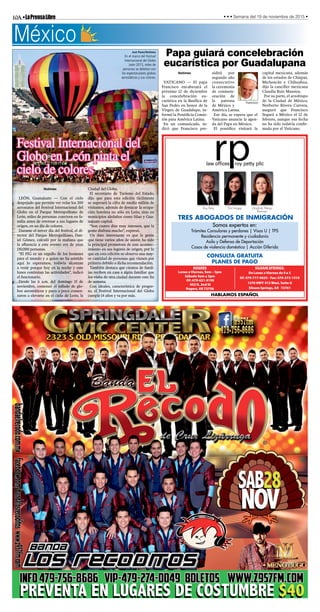 10A•LaPrensaLibre • • • Semana del 19 de noviembre de 2015 •
CONSULTA GRATUITA
PLANES DE PAGO
Somos expertos en:
Trámites Consulares y perdones | Visas U | TPS
Residencia permanente y ciudadanía
Asilo y Defensa de Deportación
Casos de violencia doméstica | Acción Diferida
TRES ABOGADOS DE INMIGRACIÓN
HABLAMOS ESPAÑOL
Roy Petty Erin Knapp Gladiola Pelayo
Ramirez
law ofﬁces roy petty pllc
ROGERS
Lunes a Viernes, 9am – 5pm
Sábado 9am a 3pm
Of: 479-621-9150
402 N. 2nd St
Rogers, AR 72756
SILOAM SPRINGS:
De Lunes a Viernes de 9 a 5
Of: 479-717-9633 - Fax: 479-373-1510
1270 HWY 412 West, Suite G
Siloam Springs, AR 72761
México
José Pazos/Notimex
En el marco del Festival
Internacional del Globo
León 2015, miles de
personas se deleitan con
los espectaculares globos
aerostáticos y sus colores.
Festival Internacional del
Globo en León pinta el
cielo de colores
Papa guiará concelebración
eucarística por Guadalupana
Notimex
VATICANO — El papa
Francisco encabezará el
próximo 12 de diciembre
la concelebración eu-
carística en la Basílica de
San Pedro en honor de la
Virgen de Guadalupe, in-
formó la Pontificia Comis-
ión para América Latina.
En un comunicado, in-
dicó que Francisco pre-
sidirá por
segundo año
consecutivo
la ceremonia
de conmem-
oración de
la patrona
de México y
América Latina.
Ese día, se espera que el
Vaticano anuncie la agen-
da del Papa en México.
El pontífice visitará la
capital mexicana, además
de los estados de Chiapas,
Michoacán y Chihuahua,
dijo la canciller mexicana
Claudia Ruiz Massieu.
Por su parte, el arzobispo
de la Ciudad de México,
Norberto Rivera Carrera,
aseguró que Francisco
llegará a México el 12 de
febrero, aunque esa fecha
no ha sido todavía confir-
mada por el Vaticano.
Francisco
Notimex
LEÓN, Guanajuato — Con el cielo
despejado que permite ver volar los 200
aerostatos del Festival Internacional del
Globo en el Parque Metropolitano de
León, miles de personas conviven en fa-
milia antes de retornar a sus lugares de
origen, en un día de colores.
Durante el tercer día del festival, el di-
rector del Parque Metropolitano, Dan-
iel Gómez, calculó por la mañana que
la afluencia a este evento era de unas
130,000 personas.
“El FIG es un orgullo de los leoneses
para el mundo y a quien no ha asistido
aquí lo esperamos, todavía alcanzan
a venir porque hoy en la noche y este
lunes continúan las actividades”, indicó
el funcionario.
Desde las 6 a.m. del domingo 15 de
noviembre, comenzó el inflado de glo-
bos aerostáticos y poco a poco comen-
zaron a elevarse en el cielo de León, la
Ciudad del Globo.
El secretario de Turismo del Estado,
dijo que para esta edición fácilmente
se superará la cifra de medio millón de
visitantes, además de destacar la ocupa-
ción hotelera no sólo en León, sino en
municipios aledaños como Silao y Gua-
najuato capital.
“Son cuatro días muy intensos, que la
gente disfruta mucho”, expresó.
Un dato interesante es que la gente
que tiene varios años de asistir, ha sido
la principal promotora de este acontec-
imiento en sus lugares de origen, por lo
que en esta edición se observa una may-
or cantidad de personas que vienen por
primera debido a dicha recomendación.
También destaca que cientos de famil-
ias reciben en casa a algún familiar que
los visita de otra ciudad durante este fin
de semana.
Con ideales, característica de progre-
so, el Festival Internacional del Globo
cumple 14 años y va por más.
 