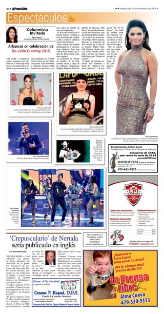 LAS VEGAS — Comenzó la
cuenta regresiva para dis-
frutar de la noche que rinde
honor a la música latina, en
donde un gran número de ar-
tistas desfilaran por el MGM
Grand Arena de Las Vegas
este jueves 19 de noviembre
y Univision Arkansas llegó
hasta el sitio para dar a con-
ocer todos los detalles de
esta gran celebración.
El actor Will Smith junto a
Bomba Estereo encabeza la
lista de artistas que pondrán
a vibrar a toda la audiencia
de los Latin Grammys.
Otros artistas que tendrán
participación en el escenario
serán Maluma, Juan Luis
Guerra, Ricky Martin, Los Ti-
gres del Norte, Maná, entre
otros grandes.
La conducción de “Noche
de estrellas” de los Latin
Grammy estará a cargo de
las bellísimas Chiquinquirá
Delgado, Alejandra Espinoza,
Daniela Di Giacomo, Debi
Nova y los grandes del espe-
ctáculo Raúl de Molina, Tony
de Andrade y William Valdés.
Por su parte las nominacio-
nes al mejor talento hispano,
destacan en Grabación del
Año: artistas de la talla de
La Bomba, Miguel Bosé,
Café Quijano, Camila, Juan
Luis Guerra, Natalia Lafour-
cade y el bello de siempre
Ricky Martin con “Disparo al
corazón”.
El equipo de Univision Ar-
kansas dará cobertura a
través del “Noticiero Uni-
vision Arkansas” y el pro-
grama “Asi Es! Ar-
kansas”, con todos
los detalles entre
tras cámaras, ent-
revista con los artis-
tas, fiestas y hasta
un resumen de la
vida en Las Vegas.
Todo un espectá-
culo que dejará
con sabor a
mas en esta
entrega de
la 16 en-
trega de
los Latin
Grammy
2015.
4B•LaPrensaLibre • • • Semana del 19 de noviembre de 2015 •
Dentista Familiar y Cosmética
Todos Hablamos Español
1012 W. Poplar St.
Rogers, AR 72756
Family & Cosmetic Dentistry
Carmen P. Nugent, D.D.S.
AceptamosDelta,BlueCross,CignaylaMayoriadeSegurosDentales
Phone: (479) 636-6660
aceptamos Arkids
Libre
La Prensa
¿Llamaste a
Alma Cueva
para poner tu aviso?
Alma Cueva
479-530-9313
¡No lo pienses más!
precios desde $35
Divorcios Económicos, de Mutuo Acuerdo
La Alternativa en Divorcios el Noroeste de Arkansas
Honorarios de $490,
más costos de corte de $165
www.nwaDIVORCE.com
DAVID STUBBS BUFETE DE ABOGADOS
Executive Square Building, One West Mountain Street
Fayetteville, AR 72701
479-443-3872 “On the Fayetteville Square”
Espectáculos
‘Crepusculario’ de Neruda
sería publicado en inglés
The Associated Press
NUEVA YORK — Una
editorial sin ánimo
de lucro adquirió los
derechos de la prim-
era colección de po-
emas del laureado No-
bel Pablo Neruda, que
nunca se ha traducido
al inglés, y lanzó una
campaña de 50,000
dólares en Kickstarter
para publicarla.
Copper Canyon Press
anunció el lunes 16 que
planea publicar el “Cre-
pusculario” de Neruda
en 2017.
El poeta chileno tenía
19 años cuando publicó
de manera indepen-
diente el libro en 1923;
presuntamente vendió
el reloj de
oro de su
padre para
hacerlo.
En inglés
hasta el
m o m e n -
to se han
referido al texto como
“Book of Twilight” o
“Twilight Book” (twi-
light quiere decir crep-
úsculo).
Copper Canyon, con
sede en Port Townsend,
Washington, ya planea
publicar una colección
de poemas reciente-
mente descubiertos de
Neruda, bajo el título
“Then Come Back: The
Lost Neruda”, en 2016.
Neruda
Karen Pérez
Productora y reportera Univision Arkansas
Columnista
Invitada
Arkansas en celebración de
los Latin Grammy 2015
Iván Cañas/Notimex
La venezolana Chiquinquirá Delgado sería una de las conductoras de
los Latin Grammy 2015 el jueves 19 de noviembre.
Al Powers/Invision/AP
La costarricense Debi Nova será una presentadora de la
emisión previa a los Latin Grammy en Las Vegas.
Rebecca Blackwell/AP
La mexicana Natalia Lafourcade estará presente en la noche de
estrellas. Está nominada a Grabación del Año.
Chris Pizzello/Invision/AP
El boricua Ricky Martin cantaría en esta velada.
Chris Pizzello/
Invision/AP
El colombiano
Maluma, otro
nominado
en los Latin
Grammy
2015.
Alejandro
Melendez/
Notimex
Los Tigres del
Norte darán
a los Latin
Grammy un
toque musical
del norte de
México.
Para anunciarse en La
Prensa Libre, contacte
a Alma Cueva
479-530-9313
acueva@nwaonline.com
 