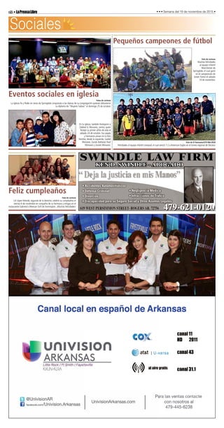 6B•LaPrensaLibre • • • Semana del 19 de noviembre de 2015 •
SWINDLE LAW FIRM
• Accidentes Automovilísticos
• Defensa Criminal
• Divorcios
• Discapacidad para su Seguro Social y Otros Asuntos Legales
• Negligencia Médica
• Infracciónes de Tráﬁco
Sociales
Pequeños campeones de fútbol
Foto de cortesía
Muchas felicidades
al equipo infantil
Manchester de
Springdale, el cual ganó
en el campeonato de
Green Forest el sábado
14 de noviembre.
Foto de El Fantasma/479-966-0928
Felicidades al equipo infantil Liverpool, el cual venció 7-2 a American Eagles en el torneo regional de Decatur.
Eventos sociales en iglesia
Fotos de cortesía
La iglesia Fe y Poder en Jesús de Springdale congratula a las damas de su congregación quienes obtuvieron
su diploma de “Mujeres Sabias” el domingo 25 de octubre.
En la iglesia, también festejaron a
Zabkiel G. Monarez, centro, quien
festejó su primer añito de vida el
sábado 24 de octubre. Sus papás
y hermanos posan en la foto
familiar, desde la izquierda, Gadiel
Monarez, Zuzuki Baltazar, Raúl
Monarez y Zuzuki Monarez.
Feliz cumpleaños
Foto de cortesía
Lili López Velarde, segunda de la derecha, celebró su cumpleaños el
viernes 6 de noviembre en compañía de su hermana y amigas en el
restaurante Gabriela’s Mexican Grill de Farmington. ¡Muchas felicidades!
 