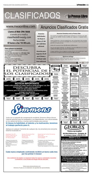 •7BLaPrensaLibre• Semana del 19 de noviembre de 2015 • • •
Anuncios
Especiales
120
Anuncios
Especiales
120
Anuncios
Especiales
120
Anuncios
Especiales
120
Anuncios
Especiales
120
General de
Empleo
501
General de
Empleo
501
General de
Empleo
501
General de
Empleo
501
General de
Empleo
501
General de
Empleo
501
Centro de Empleo
901A West Robinson Ave. • Springdale, AR
8-5, de lunes a viernes • (479) 927-7777
1er, 2do y 3er turno para posiciones de produción
Técnico de Aguas Residuales, Enfriador,
Mantenimiento Industrial
George’s ofrece salarios y benefi cios competitivos, incluyendo: Médico,
Dental, de la Discapacidad, la vision, y seguro de accidentes. También
ofrecemos 401 (k), vacaciones pagadas y vacaciones. Todos los candidatos
deben solicitar en persona, ser autorizados a trabajar en los Estados Unidos,
pasar una prueba de drogas después de la oferta.
¡Paseo al trabajo GRATIS en el transporte Regional
Ozark, solo en Georges!
George’s es un empleador con igualdad de oportunidades.
(1) Compañia de Gas en Springdale - (CDL B con
materiales peligrosos/cisterna aval)
(3) Molino de Alimentación en Springdale - (CDL A)
(1) Criadero en Springdale - (CDL A)
(2) Criador Pullet Motor en Springdale - (CDL A)
(2) Recorrido Directo en Springdale - (CDL A)
Puestos de trabajo de conducción locales,en casa
todas las noches,no carga o descarga involucrada!
Efectiva 11-15-15
Todo salario inicial es de $10 la hora o mas.
Boniﬁcaciones a conductores de George!
$500 bono pagado con el primer cheque
de pago.Bono de estancia $500 pagados el
Viernes antes de Navidad!
General de
Empleo
501
General de
Empleo
501
General de
Empleo
501
ANNOUNCEMENTSANUNCIOS
Servicios
ofrecidos
130
Sterling Home
Improvement &
Construction
From Small Fix-Its to
Remodels and Additions
Licensed and Insured
Cell 530-864-5605
Business 479-559-2205
A-1 HI-TECH
TREE-SERVICE
28 yrs Experience
Bucket-Truck/Chipper
Bonded/Insured/Licensed
Our Goal is
Safety First
479-871-1159
HOLLAND ROOFING
Free Estimates!
No job too small-we top ‘em all!
479-298-3639
479-640-5751
Member-BBB
Servicios
ofrecidos
130
OLD SCHOOL PAINTING
Painting:
Interior & Exterior
Pressure Washing
Deck repair:
Sealing & Treating
Cabinet Refinishing
Fencing
Remodeling
Flooring
417-262-1519
COMPUTER REPAIR
VIRUS REMOVAL
DATA RECOVERY
Low Rates-Fast Service.
30-day guarantee!
COMPUTER
SYSTEMS OUTLET
479-521-3207
csoutlet.net
ARKANSAS COLOR
Painting & Staining
Exterior & Interior
Residential / Commercial
Deck/Fence/Siding
Wood Staining
Pressure Washing
ArkansasPaintingandStaining
.com
20% Discount NWA
479-601-7175
The Handy Man
Kitchens, Baths,
Flooring,
Windows,
Insulation,
Interior/Exterior
New Construction/
Renovation
Free Estimates
479-418-3572
Profesionales, cortese,
puntuales, limpios
y con seguro.
Handyman
Matters
Sirviendo NWA
479-633-0022
handymanmatters.com
JOBSTRABAJOS
General de
Empleo
501
Asplundh Tree Expert Co,
is hiring
FOREPERSON:
Must have 2 yrs exp of bucket
& climbing work. Must have
Valid Class B, CDL, DL, with a
non-expired DOT MED Card.
TRIMMER/CLIMBER:
Must have1 yr line clearance
exp on bucket & climbing.
Must have a Valid DL.
GROUNDPERSON:
Must have 6 mo. chainsaw
exp. Must have a Valid DL
Must pass a pre-employment
drug screen. Great benefits.
Please contact General
Foreperson Tim Gibbins
870-416-6373,
tgibbins@asplundh.com, call
our Office 870-365-0185
4400 South Thompson
Springdale AR
479-756-8701
www.prnmedstaff.net
Certified Nursing
Assistant Classes
Nov 23
•No Tuition With Sponsorship!
•No Registration Fees!
•Licensed by ASBPCE
Mon, Wed, Fri
8am - 4pm
REGISTER TODAY!
General de
Empleo
501
CONTRACT DRIVERS
Needed in Fayetteville area.
Jump starts, fuel delivery,
tire changes.
Vehicle required.
Call Manny at
(267) 270-5225
ENTRY LEVEL
DELIVERY POSITION
The Arkansas Democrat Gazette
has an immediate opening for a
district assistant. The ideal can-
didate should be willing to work
a 3rd shift schedule and be able
to work in a fast-paced environ-
ment. This is our entry level po-
sition with an opportunity to ad-
vance with Arkansas' largest
newspaper. The position is paid
hourly plus bonuses with bene-
fits.
Duties & Requirements Include:
•Ability to work early morning
hours.
•Support for District Sales Man-
agers
•Route Delivery on non-con-
tracted routes.
•Dependable, economical trans-
portation.
•Good driving record
You may apply in person or
submit resume to ADM Position
Northwest Arkansas Democrat-
Gazette, 212 N. East Avenue,
Fayetteville AR 72701 or e-mail
circjobs@nwadg.com (put deliv-
ery in subject line).
EOE - Drug Free Workplace.
HOUSEKEEPING
Apply at:
1393 Don Tyson Pkwy.
Springdale,AR
Decatur School District
is seeking
BUS DRIVERS,
for regular routes and for school
activity trips. CDL is required.
For an application go to our
website decatursd.com or one
can be picked up at Decatur
Schools Administration Office.
Please send applications to:
Terri Burden,
1498 Stadium Ave.
Decatur, AR 72722
479-752-3986
Benton County Single Copy
Newspaper Delivery Route
Delivery position for indepen-
dent person available. Deliver
multiple publications to area
businesses 1 day a week. Deliv-
ery hours are 9 am - 5 pm on
Thursday's. Average pay is $200
per day for a few hours a week.
Call 479-684-5518 and leave a
message with your name and
phone #.
Junto con un paquete de compensación excelente, Simmons ofrece clínicas
médicas gratuitas para los empleados y sus dependientes, una cultura basada
en los valores de familia, y muchas oportunidades para avanzar.
Si tienes la habilidad, el talento y la motivación, tenemos
el trabajo perfecto para ti.
Aplique en cualquier momento de cualquier día, nos encantaría de conocerte.
Estamos localizado en:
Cada nuevo empleado contratado recibirá un bono cada mes
por los primer 3 meses!
Una condición de empleo se requieren todos los nuevos contratados necesitan
a someterse a una prueba de drogas folículo del pelo.
Visita www.simmonsfoods.com
Simmons Foods es un empleador de igualdad de oportunidades
*Trabajos de producción *Trabajos de producción *Cortadores de mano (hand cutters)
En los departamentos de En los departamentos de en el 1er y 2ndo turnos
Debone y Evis en el 1er y Debone y Evis en el 1er y *Trabajos de producción en el
2ndo turnos. 2ndo turnos. Departamento de IF (congelación
*Trabajos de Sanitación individual) en el 1er y 2ndo turnos
3pm-11pm *Tecnico de Calidad en el 1er y 2ndo turnos
Southwest City, MO Decatur Processing Plant Siloam Springs Further Processing
10700 S State Hwy 43 186 W Roller Ave. 1001 E Main
Southwest City, MO Decatur, AR Siloam Springs, AR
417-762-3271x657 479-752-8871 479-752-8855
 