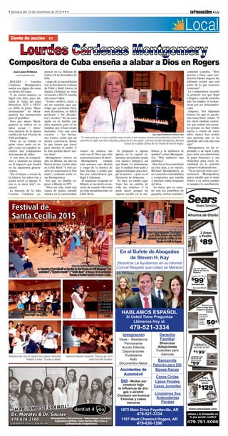 •3ALaPrensaLibre• Semana del 19 de noviembre de 2015 • • •
¡Nosotros Le Ayudamos en su Idioma!
¡Con el Respeto que Usted se Merece!
HABLAMOS ESPAÑOL
Si Usted Tiene Preguntas
Llámenos Hoy al:
479-521-3334
En el Bufete de Abogados
de Steven H. Kay
Inmigración
Visas - Residencia
Permanente
Acción Diferida
Deportaciones
Ciudadanía
Asilo
Documentos falsos
Derecho
Familiar
Divorcios
Adopciones
Custodias para
menores
Bancarrota
Petición para SSI
Bienes Raíces
Casos Civiles
Casos Penales
Casos Juveniles
Limpiamos Sus
Antecedentes
Penales
Accidentes de
Automóvil
DUI - Multas por
conducir bajo
la inuencia de dro-
gas o alcohol
Conducir sin licencia
Felonías y casos
menores
1875 Main Drive Fayetteville, AR
479-521-3334
1107 West Chestnut Rogers, AR
479-636-1396
Dr. Morales & Dr. Sauser
479-636-2100
200 NORTH 24TH ST ROGERS AR
Emergencias • Extracciones • Odontología Cosmética
Aceptamos ARKids, Delta Dental, Blue Cross y
La Mayoría de Aseguranzas.
“HABLAMOS ESPAÑOL”
Lim
pieza
de
alfom
bras
2 Áreas
y Pasillo
$
89
Ahorros de Otoño
Azulejo
y
Lim
pieza
de
Grout
Permita que
Sears le Deje Bien
Limpio su Azulejo
y Grout
Limpieza de
piso de madera
* Áreas combinadas y áreas de 250 pies cuadrados o más son
consideradas áreas separadas.
¡Le trae Nueva
Vida a su Piso de
Madera!
Limpieza de 2 Áreas
$
99*
AHORRE $50
Área hasta 250 sq.ft.
Lim
pieza
de
Conductos
de
Aire
10 REJILLAS Y
1 LIMPIEZA DE LA
CAJA DEL FILTRO
$
199*
LIMPIEZA DE
REJILLA DE
SECADORA
$
99*
* Cargos adicionales pueden aplicarse en espacios de rastreo y acceso
de ático. Limpieza de conducto de aire no es disponible en todas las áreas.
¡Llame a la Compañía en
la que puede conﬁar!
479-751-5000
www.searsclean.com
• Pisos de Baño
• Pisos de Cocina
• Countertops
• Vestíbulos
• Entradas
• Pasillos
• Sunrooms 50¢
Reg. 75¢ sq.ft.
Lim
pieza
de
Tapicería
Sofá y
Sofá de dos
plazas
$
129
A
HORRE
$
29
También limpiamos
muebles de microﬁbra
Local
Compositora de Cuba enseña a alabar a Dios en Rogers
Gente de acción ……
José López Bribiesca
JLOPEZ@NWADG.COM
ROGERS — Lourdes
Cárdenas Montgomery
sueña con algún día tocar
en frente del papa.
Y, de cierta manera, ya
logró este hito, pues du-
rante la visita del papa
Benedicto XVI a EEUU
en 2008, la pieza “Bien-
aventurados” de Mont-
gomery fue interpretada
para el pontífice.
Pero por ahora, Mont-
gomery se enfoca en su
labor actual — direc-
tora musical de la iglesia
católica de San Vicente de
Paúl en Rogers.
Parte de su trabajo es
guiar coros tanto en in-
glés como en español, in-
clusive dos compuestos
únicamente de niños.
Y con esto, la composi-
tora y pianista ya piensa
en el impacto que tendrá
en las siguientes genera-
ciones.
“En el futuro, a través de
la música, los niños van a
poder servir la iglesia. Y
esa es la meta mía”, co-
mentó.
La historia de la niña
Lourdes Cárdenas co-
menzó en La Habana de
Cuba el 8 de diciembre de
1956.
Luego de la inestabilidad
tras la Revolución Cubana
de Fidel y Raúl Castro, la
familia Cárdenas se trajo
a Lourdes a EEUU cuando
ella tenía 5 años.
“Como católica, claro, a
mí me enseñan aquí que
tengo que perdonar. Pero,
esos dictadores, es difícil
perdonar a los dictado-
res”, recalcó. “Yo no tuve
nadie en la familia que
ellos mataron, pero sé de
familias que sí han estado
fusilados. Uno oye esos
cuentos — los herma-
nos Castro, como que no
tienen conciencia, hacen
lo que tienen que hacer
para obtener el poder. Y
lo han podido hacer tan-
tos años”.
Montgomery estuvo un
año en Miami, un año en
Nueva Jersey, cuatro años
en Little Rock “y mis pa-
dres no soportaron el frío
tanto”, comentó entre ri-
sas Montgomery.
Así que su familia re-
gresó a Miami en 1971.
“Hice mi vida, tomé mis
clases de piano, estudié
música en la universidad,
conocí un músico, me
casé con él. Hice una vida
entera hasta hace 10 años”.
Montgomery cumple
esta semana una década
a cargo de la música de
San Vicente, y relató que
fue por coincidencia que
llegó a Arkansas.
Al organizar su garaje en
Miami, se encontró un an-
uario de cuando ella vivía
su vida preadolescente en
Little Rock.
Se preguntó si alguna
iglesia en la capital ar-
kansana necesitaba ayuda
con música litúrgica, así
que llamó. Le informaron
que sí estaban buscando a
alguien bilingüe para diri-
gir la música — pero en el
Noroteste de Arkansas.
“Al mes, ya estaba aquí.
Vaya, fue un cambio de
vida así, drástico. Y lo
pude hacer porque mi
esposo tocaba en la sin-
fónica y la sinfónica se
quebró”, relató Montgom-
ery. “Nos embarcó esta
sinfónica”.
Hoy día se ha acomodado
en esta área, y su esposo,
Michael Montgomery, es
un conocido contrabajista
y compositor que enseña
a muchos niños hispanos
del área.
“Lo único que yo extra-
ño son los pastelitos de
guayaba, ciertas comidas”,
comentó Lourdes. “Pero
gracias a Dios, aquí ven-
den los frijoles negros, los
plátanos verdes que son
parte de lo que nosotros
comemos”.
La compositora recordó
la primera vez que llegó
a Rogers, cuando pensaba
que los anglos la rechaz-
arían por ser latinoameri-
cana.
Empero, “los hispanos
fueron los que se queda-
ron como fríos”, relató. “Y
los otros estaban conten-
tos que tenían una perso-
na porque no han tenido
suerte a través de estos
años, nunca han tenido
una persona que se ha
quedado año tras año tras
año”.
Montgomery no ha re-
gresado a su natal Cuba,
pero mira con admiración
al papa Francisco y sus
esfuerzos para crear es-
tabilidad en la relación
cubano-estadounidense.
“Ya es hora de tener paz”,
sentenció Montgomery,
quien añadió que sí ansía
volver a su tierra cuando
se asegure la conciliación.
José López Bribiesca/La Prensa Libre
“Es importante que la música también tenga el estilo al que nosotros estamos acostumbrados a escuchar, no
canciones en inglés que sean traducidas, porque eso no nos ayuda”, comenta Lourdes Montgomery, directora
musical de la iglesia católica de San Vicente de Paúl en Rogers.
Festival de
Santa Cecilia 2015
Fotos de José López Bribiesca/La Prensa Libre
La Orquesta y Coro Infantil en Español de San Vicente de Paúl interpreta “Las
mañanitas”, “El jarabe tapatío” y “Cielito lindo” el viernes 13 de noviembre
durante el Festival Musical de Santa Cecilia.
Lupita Ríos
canta “O
Mio Bambino
Caro” durante
este concierto
a la santa
patrona de la
música, Santa
Cecilia.
La pequeña Daniela Ríos termina de
interpretar “Hand Bells” en el piano.
Omar Reyes interpreta “Bad Apple”
en su violín durante este concierto
efectuado en iglesia católica de San
Vicente de Paúl de Rogers.
Miembros del Coro en Español de la iglesia interpretan
“Alabaré al Señor” durante la velada.
Valentina Alvarado interpreta “Oom-pa-pa” en el
tramo final del concierto.
 