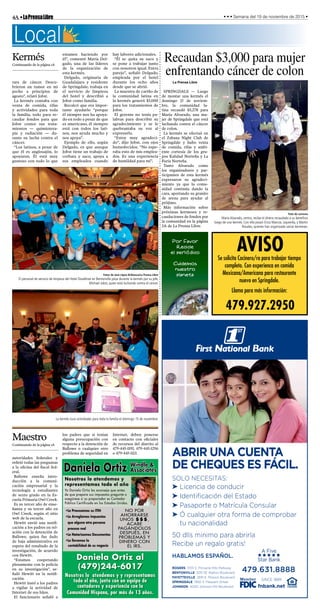 4A•LaPrensaLibre • • • Semana del 19 de noviembre de 2015 •
Abrir unA cuentA
de cheques es fÁcil.
solo necesitas:
➤ licencia de conducir
➤ identificación del estado
➤ Pasaporte o Matrícula consular
➤ Ó cualquier otra forma de comprobar
tu nacionalidad
50 dlls minimo para abrirla
Recibe un regalo gratis!
Hablamos espaÑol.
A Five
êêêêê
Star Bank
rogers 3701 s. Pinnacle Hills Parkway
bentonville 300 se Walton Boulevard
fAyetteville 2691 e. Mission Boulevard
springdAle 1950 s. Pleasant street
johnson 4000 Johnson Mill Boulevard
since 1889
fnbank.net
479.631.8888
Daniela Ortiz Windle &
Associates
Nosotros lo atendemos y
representamos todo el año
Yo Daniela Ortiz les aconsejo que antes
de que prepare sus impuestos pregunte o
asegúrese si su preparador es Contador
Público Certificado en los Estados Unidos.
Daniela Ortiz al
(479)244-6017
Nosotros lo atendemos y y representamos
todo el año, junto con un equipo de
contadores y experiencia con la
Comunidad Hispana, por más de 13 años.
•Le Procesamos su ITIN
•Le Arreglamos impuestos
que alguna otra persona
proceso mal
•Le Notarizamos Documentos
•Le llevamos la
contabilidad de su negocio
NO POR
AHORRARSE
UNOS $$$,
ACABE
PAGÁNDOLOS
DESPUÉS, EN
PROBLEMAS Y
DINERO CON
EL IRS.
AVISOSe solicita Cocinero/ra para trabajar tiempo
completo. Con experienca en comida
Mexicana/Americana para restaurante
nuevo en Springdale.
Llama para más información:
479.927.2950
La kermés tuvo actividades para toda la familia el domingo 15 de noviembre.
Fotos de José López Bribiesca/La Prensa Libre
El personal de servicio de limpieza del Hotel Doubltree en Bentonville posa durante la kermés por su jefe,
Michael Jobst, quien está luchando contra el cáncer.
rara de cáncer. Descu-
brieron un tumor en mi
pecho a principios de
agosto”, relató Jobst.
La kermés contaba con
venta de comida, rifas
y actividades para toda
la familia, todo para re-
caudar fondos para que
Jobst costee sus trata-
mientos — quimiotera-
pia y radiación — du-
rante su lucha contra el
cáncer.
“Los latinos, a pesar de
que él es anglosajón, lo
apoyaron. Él está muy
gustoso con todo lo que
estamos haciendo por
él”, comentó María Del-
gado, una de las líderes
de la organización de
esta kermés.
Delgado, originaria de
Guadalajara y residente
de Springdale, trabaja en
el servicio de limpieza
del hotel y describió a
Jobst como familia.
Recalcó que era impor-
tante ayudarlo “porque
él siempre nos ha apoya-
do en todo a pesar de que
es americano, él siempre
está con todos los lati-
nos, nos ayuda mucho y
nos apoya”.
Ejemplo de ello, según
Delgado, es que aunque
Jobst tiene un trabajo de
corbata y saco, apoya a
sus empleados cuando
hay labores adicionales.
“Él se quita su saco y
se pone a trabajar junto
con nosotros igual. Entra
parejo”, señaló Delgado,
empleada por el hotel
durante los ocho años
desde que se abrió.
La muestra de cariño de
la comunidad latina en
la kermés generó $3,000
para los tratamientos de
Jobst.
El gerente no tenía pa-
labras para describir su
agradecimiento y se le
quebrantaba su voz al
expresarlo.
“Estoy muy agradeci-
do”, dijo Jobst, con ojos
humedecidos. “No espe-
raba esto de mis emplea-
dos. Es una experiencia
de humildad para mí”.
autoridades federales y
refirió todas las preguntas
a la oficina del fiscal fed-
eral.
Ballowe enseña intro-
ducción a la comuni-
cación empresarial y la
tecnología a estudiantes
de sexto grado en la Es-
cuela Primaria Owl Creek.
Es su tercer año de ense-
ñanza y su tercer año en
Owl Creek, según el sitio
web de la escuela.
Hewitt envió una notifi-
cación a los padres en rel-
ación con la detención de
Ballowe, quien fue dado
de baja administrativa en
espera del resultado de la
investigación, de acuerdo
con Hewitt.
“Estamos cooperando
plenamente con la policía
en su investigación”, se-
ñaló Hewitt en la notifi-
cación.
Hewitt instó a los padres
a vigilar la actividad de
Internet de sus hijos.
El funcionario señaló a
los padres que si tenían
alguna preocupación con
respecto a la detención de
Ballowe o cualquier otro
problema de seguridad en
Internet, deben ponerse
en contacto con oficiales
de recursos del distrito al
479-445-1195, 479-445-1296
o 479-445-1113.
Kermés
Continuando de la página 1A
Recaudan $3,000 para mujer
enfrentando cáncer de colon
La Prensa Libre
SPRINGDALE — Luego
de montar una kermés el
domingo 15 de noviem-
bre, la comunidad la-
tina recaudó $3,278 para
María Alvarado, una mu-
jer de Springdale que está
luchando contra el cáncer
de colon.
La kermés se efectuó en
el Zabana Night Club de
Springdale y hubo venta
de comida, rifas y ambi-
ente cortesía de los gru-
pos Kalidad Norteña y La
Furia Norteña.
Tanto Alvarado como
los organizadores y par-
ticipantes de esta kermés
expresaron su agradeci-
miento ya que la comu-
nidad continúa dando la
cara, aportando su granito
de arena para ayudar al
prójimo.
Más información sobre
próximas kermeses y re-
caudaciones de fondos por
la comunidad en la página
2A de La Prensa Libre.
Foto de cortesía
María Alvarado, centro, recibe el dinero recaudado a su beneficio
luego de una kermés. Con ella posan Erica Mancía, izquierda, y Martín
Rosales, quienes han organizado varias kermeses.
Local
Maestro
Continuando de la página 1A
 