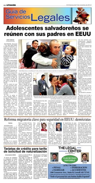 6A•LaPrensaLibre • • • Semana del 19 de noviembre de 2015 •
Guía de
ServiciosLegales
Abogados
Mauricio A. Herrera Sol Kim
(479) 770-5292
• PENAL
• FAMILIAR
• INMIGRACION
• ACCIDENTES
** Llama para una cita o envía un correo electrónico a: info@legalcenterofnwa.com **
“Todo el personal de este bufete habla Español”
(No necesita traer interprete para comunicarse)
PLAN DE PAGO
DISPONIBLE
108 Crossover Ave., Suite B, Lowell AR 72745
Adolescentes salvadoreños se
reúnen con sus padres en EEUU
Juliet Linderman
THE ASSOCIATED PRESS
BALTIMORE, Maryland
— Por años, Brian Mejía
le pidió la bendición a su
padre para que lo autori-
zase a intentar el pelig-
roso recorrido a EEUU
que le permitiera dejar
atrás la violencia de las
pandillas de su pueblo en
El Salvador, la cual había
empujado a su progenitor
a emigrar.
Y por años Gabriel Mejía
le dijo que no, consciente
de la pesadilla que había
vivido él al cruzar el desi-
erto, muerto de sed y las-
timándose con las espinas
de los cactus.
El padre, no obstante, no
soportaba el baño de san-
gre que vive su patria y 15
años después de llegar a
EEUU, estaba empezando
a considerar la idea de
contratar un coyote para
que trajese a sus hijo de
19 años y su hija de 16,
Wendy.
Pero se enteró de que
no sería necesario traer-
los ilegalmente, sino que
podría acogerse a un pro-
grama que busca ayudar
a que personas radicadas
en EEUU puedan traer a
sus hijos.
Al caer la noche el
jueves pasado, Mejía y
su esposa, Virginia de la
Paz Márquez, esperaron
ansiosamente a sus dos
hijos, junto con otros
dos vástagos nacidos en
EEUU: Janet, de ocho
años, y Elías, de uno.
Mejía le hacía caras a
los pequeños y su es-
posa trataba de contener
las lágrimas y el nervi-
osismo mientras los hi-
jos mayores iban a bus-
car sus maletas. Cuando
finalmente salieron, la
madre mezclaba el llanto
con grandes sonrisas al
abrazar a sus hijos, dos
adolescentes que llevaban
carteles que los identific-
aban como refugiados.
Brian y Wendy son dos
de los seis primeros ado-
lescentes que ingresan
legalmente a EEUU al
amparo del programa
Menores Centroameri-
canos, según Rubén
Chansrasekar, director
ejecutivo de la oficina de
Baltimore del Comité de
Rescates Internaciona-
les (International Rescue
Committee).
La agencia ha presenta-
do cientos de solicitudes
de padres desesperados
por traer a sus hijos.
Hay más de 5,000
menores como ellos que
iniciaron el trámite y
esperan noticias del De-
partamento de Seguridad
Nacional. Hasta ahora
solo 90 menores han sido
entrevistados.
Hay quienes dicen que
el programa, creado en
diciembre del 2014 para
ofrecer una alternativa
legal y segura a los meno-
res que intentan llegar
ilegalmente a EEUU sin
acompañantes, ha hecho
muy poco por rescatar a
estos jóvenes expuestos a
la violencia que sacude a
América Central.
Afirman que los mucha-
chos que han presentado
las solicitudes no tienen
protección alguna en sus
países mientras esperan
hasta un año y medio para
que las autoridades es-
tadounidenses procesen
los pedidos.
Solo las personas que es-
tán en el país legalmente
pueden pedir a sus hijos,
que deben tener no más
de 21 años, ser solteros y
vivir en El Salvador, Gua-
temala u Honduras.
Gabriel Mejía tiene per-
miso de residencia en
EEUU.
Las tres naciones cen-
troamericanas soportan
una violencia pandillera
desenfrenada.
El Salvador es uno de los
países más violentos del
mundo.
Durante en el verano bo-
real, 667 personas fueron
asesinadas en un mes y el
país registra a menudo 40
asesinatos en un solo día.
Mejía dijo que sus hijos
recibían con frecuencia
amenazas de violencia
física, pero que no conta-
ban demasiado sobre sus
experiencias por temor a
que sus teléfonos estuvi-
esen interceptados.
Para Mejía y su esposa,
el programa es un sueño
hecho realidad. Pero ante
la lentitud con que se
mueve todo, Mejía dijo
que por momentos pensó
que jamás volvería a ver a
sus hijos.
Mejía se fue de su pueblo
en las afueras de San Sal-
vador en 2000, en busca
de mejores oportunidades
laborales en EEUU.
Hace ocho años su es-
posa contrató a un coyote
para venir también, de-
jando a sus hijos con su
abuela.
Esa decisión la atormen-
ta.
“Muchas veces le dije a
mi marido que quería re-
gresarme”, expresó mien-
tras esperaba a sus hijos
en el aeropuerto. “Le dije
que no era justo que yo no
estuviese pasando por lo
que ellos pasaban. Pero él
me insistía en que debía-
mos tener paciencia, que
ya habría oportunidades”.
“Cuando escuchamos
sobre el programa, tuve
fe, pensaba que algo pas-
aría y ahora están aquí”.
Fotos de Patrick Semansky/AP
Gabriel Mejía abraza a su hija Wendy, de 16 años, mientras sostiene en un brazo a su hijo Elías en el aeropuerto de Baltimore el 12 de noviembre.
Mejía pudo traer a Wendy, centro, y otro hijo, Brian, gracias a un programa del gobierno estadounidense que
facilita las reuniones de familias en las que los padres estan legalmente en EEUU y desean traer a sus hijos
de El Salvador, Honduras y Guatemala para escapear la violencia.
Reforma migratoria clave para seguridad en EEUU: demócratas
Notimex
WASHINGTON —
Con el trasfondo de los
ataques en París y Beirut,
la fracción demócrata del
Congreso renovó esta se-
mana su llamado a los re-
publicanos a votar una re-
forma migratoria integral,
al argumentar que será
clave para la seguridad de
EEUU.
La líder de la minoría
demócrata de la Cámara
de Representantes, Nancy
Pelosi, y el líder del Con-
cilio demócrata, Xavier
Becerra, expresaron sus
condolencias a los famili-
ares de las víctimas y su
solidaridad con Francia y
Líbano.
“La reforma migratoria
no sería buena no sólo
para la seguridad nacio-
nal, sino para nuestra
economía y para todas
las personas que están en
EEUU”, señaló Becerra.
El legislador mexico-
americano por California
hizo notar
que desde
los ataques
del 11 de
septiembre
de 2001 en
EEUU, se
han asentado
750,000 refugiados en este
país y ninguno ha sido ar-
restado por acusaciones
de terrorismo.
Aunque los republica-
nos eligieron a un nuevo
presidente de la Cámara
de Representantes, el leg-
islador de
Wisconsin,
Paul Ryan,
éste pro-
metió a los
m i e m b r o s
de su par-
tido que no
presentará una iniciativa
de reforma migratoria
hasta que deje el poder el
presidente Barack Obama.
Por otra parte, Pelosi
consideró “decepcio-
nante” la decisión de la
Corte del Quinto Circuito
de Apelaciones de man-
tener la suspensión de las
acciones ejecutivas del
presidente Obama en mi-
gración y anunció que los
demócratas presentarán
una moción de solidaridad
ante la Corte Suprema.
La Corte de Nueva Or-
leans mantuvo sin efecto
la entrada en vigor de la
ampliación del Programa
de Acción Diferida para
Llegados en la Infancia
(DACA) y su variante para
adultos, DAPA.
El Departamento de Jus-
ticia anunció que ape-
lará el fallo ante la Corte
Suprema de EEUU, pero
hasta el momento no ha
precisado la fecha de pre-
sentación de la apelación.
El máximo tribunal tiene
la opción de aceptar o re-
chazar la apelación.
En caso que la Suprema
Corte de Justicia acepte
el caso en la sesión ac-
tual, un dictamen podría
ser emitido para junio de
2016.
Pelosi Becerra
Tarjetas de crédito para tarifa
de solicitud de naturalización
Comunicado de USCIS
El Servicio de Ciudadanía
en Inmigración de Estados
Unidos (USCIS, por sus si-
glas en inglés) le recuerda
que si usted va a solicitar la
ciudadanía estadounidense,
ahora puede utilizar un tar-
jeta de crédito para para
pagar la tarifa del Formulario
N-400, Solicitud de Natural-
ización.
La mayoría de los solicitan-
tes deben pagar $680 por
concepto de tarifas, que in-
cluyen los $595 por concep-
to de la solicitud de natural-
ización y la tarifa de $85 por
servicios biométricos.
Para pagar con tarjeta de
crédito, debe presentar un
Formulario G-1450, Autor-
ización de Transacción de
Tarjeta de Crédito.
Esta mejora es una de las
recomendaciones presenta-
das por el Grupo de Trabajo
de la Casa Blanca sobre Nue-
vos Estadounidenses (PDF).
En este momento, solo pu-
ede utilizar el Formulario
G-1450 para pagar la tarifa
del Formulario N-400.
Todos los formularios de
USCIS son gratuitos y los pu-
ede descargar en USCIS.gov/
es/formularios o en USCIS.
gov/forms.
Si necesita ayuda cuando
vaya a solicitar la ciudadanía
estadounidense, solo utilice
profesionales que estén au-
torizados para proporcionar
asistencia legal sobre inmi-
gración en los EEUU.
Visite la página Encuentre
Servicios Legales para en-
contrar servicios autorizados
de asesoría legal, y visite
nuestra página Evite Estafas
para aprender cómo recon-
ocer y evitar las estafas de
inmigración.
 
