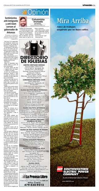•7ALaPrensaLibre• Semana del 19 de noviembre de 2015 • • •
Sí desea anunciar su iglesia en La Prensa Libre hable con:
Alma Cueva
479-530-9313
CENTRO CRISTIANO HISPANO
Pastores Eddie y Becky Cantú
1751 N. 56th St., Springdale, AR
479-872-4777 o 479-236-0533
Domingo: Escuela Dominical 9:00 am
Celebración 10:00 am
Martes: Oración 7:00 pm
Miércoles: Estudio Bíblico Familiar 7:00 pm
www.cchspringdale.com
COMUNIDAD CRISTIANA OASIS
Pastor Teddy Flynn
1285 Millsap Rd., Fayetteville, AR
479-422-9875
Info@ccoasis.org • www.ccoasis.org
Domingo: 2:00 pm
IGLESIA BAUTISTA BELLA ESPERANZA
Pastor Joel Hernández
1301 N. Gregg Ave., Fayetteville, AR
479-409-2411
Domingo: Servicio de Adoración 12:30 pm
Miércoles: Grupos de Crecimiento 6:30 pm
Jueves: Varones 7:00 pm
Viernes: Jóvenes 6:30 pm
Sábado: Damas 3:00 pm
Enseñanza bilingüe los Domingos
www.IglesiaBellaEsperanza.info
IGLESIA BAUTISTA GETSEMANI
Pastor Fernando Mosquera
1304 W. Price Ln., Rogers, AR • 479-366-5165
Domingo: Escuela Dominical 10:30 am-11:30 am
Compañerismo Cristiano 11:30 am-12:00 pm
Servicio de adoración 12:00 pm
Viernes: Noche de Oración 7:00 pm-8:00 pm
IGLESIA CENTRO CRISTIANO
ASAMBLEA DE DIOS
2121 S. First St., Rogers, AR • 479-631-2259
Pastores Armando y Sonia Rodríguez
Domingo: 9:30 am y 6:00 pm
Miércoles: 7:00 pm, Viernes: (Células) 7:00 pm
IGLESIA DE DIOS HISPANA DE ROGERS
Obispo Ford David Castelo
402 E. North St., Rogers, AR • 479-925-5656
Domingo: Servicio Bilingue11:00 am
Miércoles: Estudio Bíblico 7:00 pm
Viernes: Oración 7:00 pm
IGLESIA EXQUISITA PRESENCIA
Pastores: Leo y Fanny Chavarria
203 Promenade Blvd., Rogers, AR
479-670-7503 • www.chog.org
Domingo: 12:00 pm
IGLESIA FE Y PODER EN JESUS
Pastores: Raul y Zuzuki Monarez
2507 Thompson, Ste. 6 (Madison Plaza)
Springdale, AR
479-419-8337 o 479-684-6578
Martes: Estudio Biblico 7:00 pm
Jueves: Servicio 7:00 pm
Domingo: Esc. Dominical 2:00 pm
Servicio General 3:00 pm
IGLESIA OIKOS
Pastor: Daniel Cerda
2400 W. Oak St., Rogers, AR • 479-619-5965
Domingo: 10:45 am • Miércoles: 6:30 pm
igleoikos.wix.com/oikos • igleoikos@yahoo.com
Facebook: Iglesia Oikos
DIRECTORIO
DE IGLESIAS
Opinión
“Al extranjero no maltratarás ni
oprimirás, porque ustedes fueron
extranjeros en la tierra de Egipto”.
—Éxodo 22:21
Este lunes 16, el gobernador
Asa Hutchinson anunció que
se opondrá a dar entrada en
Arkansas a refugiados sirios.
Su declaración se dio junto a
más de 20 estados que com-
parten el mismo sentimiento.
El gobernador de Texas Greg
Abbott pidió que EEUU actúe
de la misma manera.
Mas el Departamento de Es-
tado dijo que no iba a cambiar
su plan de aceptar 10,000 re-
fugiados sirios en 2016.
Qué bueno.
Ahora, la islamofobia tiene
sentido desde un punto de
vista estereotipado.
Es mucho, mucho más fácil
— algunos dirían más seguro
— clasificar a la gente.
En este caso, el gobernador
Hutchinson clasifica a todo
un grupo de personas como
amenazas, sin antes saber más
que su nacionalidad.
Cada vez que oigo estas de-
claraciones reaccionarias, no
puedo dejar de pensar que
los terroristas ganaron en este
sentido.
Debido a las acciones atroces
de los militantes, han hecho
que el mundo se enfrente en
contra de la religión.
Han alterado la sociedad.
Así como el mundo cambió
el 11 de septiembre de 2001,
parece que el mundo va a mu-
tarse otra vez.
No quiero sonar como un
disco rayado, pero no todos los
musulmanes son terroristas.
De hecho, una cantidad es-
casa participa en tal compor-
tamiento.
Hasta los cristianos ven a
sus propios extremistas como
parias o lobos solitarios.
No representan a todo el
grupo, dicen.
¿No puede cualquier per-
sona racional sacar la misma
conclusión acerca de los ter-
roristas que se asocian con el
Islam que no representan a los
1,250 millones de personas
en la Tierra que practican la fe
musulmana?
Al parecer, nuestro jefe de
Estado no es una de esas per-
sonas.
Dios nos ayude si alguna vez
tengamos que huir de EEUU
de una cosa tan horrenda
como terroristas que nos ex-
pulsan de nuestros hogares
— el mismo infierno que es-
tas personas están viviendo
— y que los pueblos del mun-
do luego nos den la espalda a
nosotros.
Se trata de una verdadera
crisis mundial, y estamos dis-
cutiendo sobre si los seres
humanos son buenos o sufici-
entemente seguros como para
coexistir dentro de nuestras
fronteras artificiales.
Lo sé, todo esto suena como
lo que dice un liberalón.
En realidad, esta crisis va más
allá de las líneas políticas.
Para aquellos que viven sus
vidas en blanco y negro, voy
a reducirlo — es una cuestión
de elegir la compasión o el
miedo.
¿Debemos ciegamente dar la
bienvenida a todos los inmi-
grantes? No, eso no digo.
Estoydiciendoqueestosseres
humanos merecen el derecho
a buscar refugio del mal, y si
bien es importante garantizar
nuestra seguridad nacional, sí
se puede servir ambos intere-
ses con un método razonable y
libre de prejuicios para aceptar
inmigrantes.
No se trata de negarles por
completo esta oportunidad.
Y si deciden que quieren que-
darse, cómo no haber un cami-
no justo hacia la ciudadanía.
Ahora es nuestra oportuni-
dad de demostrar que real-
mente somos un país de va-
lentía y compasión.
¿Hace falta recordar a gente
como el gobernador Hutchin-
son que somos una nación de
inmigrantes?
Eso nos hace tan “cool”.
Gracias por leer.
Nick Brothers
	 Editor, The Free Weekly 	
(semanario hermano de La Prensa Libre)
Columnista
Invitado
Sentimientos
anti-inmigrante
y anti-islam
corroen al
gobernador de
Arkansas
 