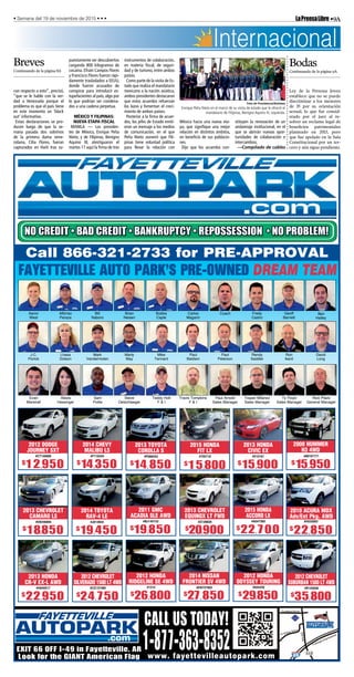 •9ALaPrensaLibre• Semana del 19 de noviembre de 2015 • • •
www. fayettevilleautopark.com
1-877-363-8352
CALL US TODAY!
EXIT 66 OFF I-49 in Fayetteville, AR
Look for the GIANT American Flag
West
s
e s e se e
s Fredy
str
e
r ett
e
ey
J.C.
F r
s
ts
r
der e
rty
y
e
e t d eters
e dy
dd er erd
d
te
te e
e s e er
eddy t
F
r s s
F
r d
es er
r y
es er
y F yd
es errs e er er
e s
ess er
FAYETTEVILLE AUTO PARK’S PRE-OWNED DREAM TEAM
2011 GMC
ACADIA SLE AWD
$19,850
#BJ140152
2014 TOYOTA
RAV-4 LE
$19,450
#J013934
2012 HONDA
RIDGELINE SE 4WD
$26,800
#1215
Call 866-321-2733 for PRE-APPROVAL
2014 CHEVY
MALIBU LS
$14,350
#F116344
2013 CHEVROLET
EQUINOX LT FWD
$20,900
#Z128828
2012 CHEVROLET
SILVERADO 1500 LT 4WD
$24,750
#CZ137489
2008 HUMMER
H3 4WD
$15,950
#88167771
2013 TOYOTA
COROLLA S
$14,850
#P088453
2012 DODGE
JOURNEY SXT
$12,950
#CT150689
2013 HONDA
CR-V EX-L AWD
$22,950
#H640017
2015 HONDA
FIT LX
#705718
$15,800
2013 CHEVROLET
CAMARO LS
$18,850
#D9246860
2012 CHEVROLET
SUBURBAN 1500 LT 4WD
$35,800
#R155838
2012 HONDA
ODYSSEY TOURING
$29,850
#045459
2015 HONDA
ACCORD LX
$22,700
#A047360
2014 NISSAN
FRONTIER SV 4WD
$27,850
#EN737902
$22,850
2010 ACURA MDX
Adv/Ent Pkg. AWD
#H520063
2013 HONDA
CIVIC EX
$15,900
#510181
Internacional
Ley de la Persona Joven
establece que no se puede
discriminar a los menores
de 35 por su orientación
sexual, lo que fue consid-
erado por el juez al re-
solver un reclamo legal de
beneficios patrimoniales
planteado en 2013, pero
que fue apelado en la Sala
Constitucional por un ter-
cero y aún sigue pendiente.
Bodas
Continuando de la página 9A
con respecto a esto”, precisó,
“que se le hable con la ver-
dad a Venezuela porque el
problema es que el país tiene
en este momento un ‘black
out’ informativo.
Estas declaraciones se pro-
ducen luego de que la se-
mana pasada dos sobrinos
de la primera dama vene-
zolana, Cilia Flores, fueran
capturados en Haití tras su-
puestamente ser descubiertos
cargando 800 kilogramos de
cocaína. Efraín Campos Flores
y Francisco Flores fueron rápi-
damente trasladados a EEUU,
donde fueron acusados de
conspirar para introducir es-
tupefacientes al país, algo por
lo que podrían ser condena-
dos a una cadena perpetua.
MÉXICO Y FILIPINAS:
NUEVA ETAPA FISCAL
MANILA — Los presiden-
tes de México, Enrique Peña
Nieto, y de Filipinas, Benigno
Aquino III, atestiguaron el
martes 17 aquí la firma de tres
instrumentos de colaboración,
en materia fiscal, de seguri-
dad y de turismo, entre ambos
países.
Como parte de la visita de Es-
tado que realiza el mandatario
mexicano a la nación asiática,
ambos presidentes destacaron
que estos acuerdos refuerzan
los lazos y fomentan el creci-
miento de ambos países.
Posterior a la firma de acuer-
dos, los jefes de Estado emiti-
eron un mensaje a los medios
de comunicación, en el que
Peña Nieto aseveró que Fili-
pinas tiene voluntad política
para llevar la relación con
México hacia una nueva eta-
pa, que signifique una mejor
relación en distintos ámbitos,
en beneficio de sus poblacio-
nes.
Dijo que los acuerdos con-
stituyen la renovación de un
andamiaje institucional, en el
que se abrirán nuevas opor-
tunidades de colaboración e
intercambios.
—Compilado de cables
Foto de Presidencia/Notimex
Enrique Peña Nieto en el marco de su visita de estado que le ofreció el
mandatario de Filipinas, Benigno Aquino III, izquierda.
Breves
Continuando de la página 8A
 