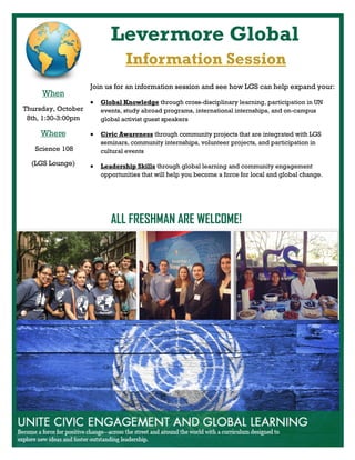 Levermore Global
ALL FRESHMAN ARE WELCOME!
Information Session
When
Thursday, October
8th, 1:30-3:00pm
Where
Science 108
(LGS Lounge)
Join us for an information session and see how LGS can help expand your:
 Global Knowledge through cross-disciplinary learning, participation in UN
events, study abroad programs, international internships, and on-campus
global activist guest speakers
 Civic Awareness through community projects that are integrated with LGS
seminars, community internships, volunteer projects, and participation in
cultural events
 Leadership Skills through global learning and community engagement
opportunities that will help you become a force for local and global change.
 