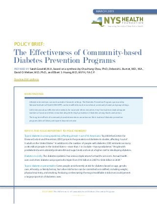 Policy Brief:
The Effectiveness of Community-based
Diabetes Prevention Programs
Prepared by: Sarah Goodell, M.A., based on a synthesis by Chia-Hung Chou, Ph.D., Deborah L. Burnet, M.D., M.A.,
David O. Meltzer, M.D., Ph.D., and Elbert S. Huang, M.D., M.P.H., F.A.C.P.
Download full synthesis.
March 2015
—1—
Policy Brief: The Effectiveness of Community-based Diabetes Prevention Programs
Main Findings
Lifestyle interventions can work outside of research settings. The Diabetes Prevention Program, sponsored by
National Institutes of Health (NIH-DPP), can be modified to work in nonclinical, community-based, and group settings.
Little is known about effective interventions for racial and ethnic minorities. Very few studies include adequate
numbers of racial and ethnic minorities despite the high prevalence of diabetes among blacks and Latinos.
The long-term effects of community-based interventions are unknown. Most studies of diabetes prevention
programs did not follow participants beyond one year.
Why is this issue important to policymakers?
Type 2 diabetes is a rising epidemic, affecting almost 1 out of 10 Americans.1
By 2050 the Centers for
Disease Control and Prevention (CDC) projects the prevalence of diabetes to double, affecting 1 out of
5 adults in the United States.2
In addition to the number of people with diabetes, CDC estimates as many
as 86 million people in the United States—more than 1 in 3 adults—have prediabetes.3
People with
prediabetes have moderately elevated blood sugar levels and are at a higher risk for developing diabetes.
Diabetes is costly. The diabetes epidemic has serious implications for health care costs. Annual health
care costs from diabetes are projected to triple from $113 billion in 2007 to $336 billion in 2034.4
Type 2 diabetes is preventable. Some people are inherently at risk for diabetes based on age, gender,
race, ethnicity, or family history, but other risk factors can be controlled or modified, including weight,
physical inactivity, and smoking. Reducing or eliminating the major modifiable risk factors could prevent
a large proportion of diabetes cases.
 