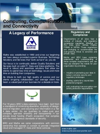 www.mathe.com
A Legacy of Performance
Mathe was established in 1990 and since our beginning
we have always provided superior Business Technology
Solutions and Services that “work as hard” as you do
Our focus is to continually deliver Quality Solutions and
Services built on solid IT, Data and Voice platforms. The
result is robust and seamless solutions that allow our
clients to spend less time on technology issues and more
time on building their companies.
As tribute to both our high quality of service and our
clients on-going collaboration…our average client has
been a valued part of our business for a decade or more.
Computing, Communications
and Connectivity
Regulatory and
Compliance
Organizations of all sizes face a
number of industry and regulatory
compliance mandates. Whether it’s
PCI DSS, SOX, HIPAA, FINRA,
FISMA or HIPAA. These regulations
are changing to accommodate the
ever-growing threat to sensitive and
private data.
Mathe and BRC have extensive
experience and understanding of
these complex requirements and can
help you decipher the needs for your
organization by providing:
• insights on protecting your data in
today’s complex security and
regulatory landscape
• starting points for a sound data
protection program
• and, evaluating how encryption can
satisfy protection requirements
www.mathe.com
www.businessrecoverycenter.com
For 19 years, BRC’s data solutions have been built from
a standpoint of minimizing downtime, simplicity of design,
ease of migration, and securing your information in a Tier
4 data center. It’s our business to make sure your
company operates smoothly and transparently in our
private cloud hosting (PaaS) ecosystem that complies
with the most rigorous standards of security.
BRC and Mathe are sister corporations with common
ownership that operate in concert to provide integrated
cloud and managed IT, Data and Voice services.
 