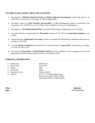 CO-CIRCULAR & EXTRA-CIRCULAR ACTIVITIES
 Participated in “Skill Development Training on Mobile Application Development” under Teqip phase-2, on
19-03-2014 to 23-03-2014 at my college, on Android Applications.
 Presented a paper on “Cyber Forensics and Securities” in CSI Visakhapatnam chapter, in association with
Vizag Steel, A.U, & JNTU-K, on 11th
& 12th
Dec 2013, at Andhra University, at Visakhapatnam.
 Participated in “The Hindu Education Plus” hosted by MVGR college of Engineering, on 29th
Jan 2012.
 Awarded certificate of Appreciation for “Prarambh” event on 6th
Oct 2012, by Leadership Foundation at my
college.
 Donated Blood at “Indian Red Cross Society” which was organized by Blood Bank of Srikakulam Branch in my
college on 15-09-2012.
 I was the Student Coordinator for National Level Technical Festival “Aspire-2K14” conducted by my college,
on 28th
& 29th
march, 2014.
 Won prizes for Short-films in SWAP.PRODUCTIONS and were published in local newspapers and received
appreciations from the District Collector on the eve of Engineer’s Day.
PERSONAL INFORMATION
 Father name : H.Padmarao
 Date of birth : 01-04-1993
 Gender : Male
 Nationality : Indian
 Languages known : Telugu, English
 Address : D.No: 2-3-3, Sitaram Nagar street,
Near Govt.jr.college, Palasa-532221,
Srikakulam District, Andhra Pradesh.
Place : Signature
Date : (H.Revathipathi)
 