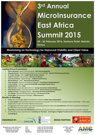3rd Annual
MicroInsurance
East Africa
Summit 2015
24 – 26 February 2016, Sankara Hotel, Nairobi,
Kenya
Maximising on Technology for Improved Viability and Client Value
Leading African Presentations:
 Gibson Muthania - Head of Micro Insurance - APA Insurance(Uganda)
 Shipango Muteto - Head of Business Relations & Country Manager - Zep Re PTA Re-Insurance(Kenya)
 Dr. Nelson Gitonga – CEO - Insight Health Advisors (Kenya)
 Tughral Turab Ali - Head of Africa – MicroEnsure (Kenya)
 Tawanda Chatikobo - Digital Manager – Nedbank (South Africa)
 Michael Makenzi - Head - Bancaassurance (Kenya)
 Chipo Chipudhla - Business Development Manager - TA Holdings Limited(Zimbabwe)
 Lucas Greyling – Principal - Green Raven/dotXML technologies (South Africa)
 Sandile Dlamini – CEO - FSRA
 Michael Asola - Group Operations Director - Synergy Innovations Limited (Kenya)
 Mark Akanko Achaw - Financial Systems Developer - Akanko Finacial Services (Norway)
 Sandisiwe Ncube – Managing Director – New Breed (South Africa/Zimbabwe)
 Eve Thiongo - Business Development Manager - CIC Insurance Group
 Francis Ngari - Microinsurance Manager - Jubilee Insurance
Benefits of Attending:
 Learn how to leverage digital mechanisms to improve client value propositions
 5+ case studies from insurance and micro insurance companies from East Africa, Southern Africa and Europe – This is your
opportunity to learn from their failures and success!
 Struggling to start and sustain your micro insurance products? Hear from practitioners who have succeed in starting and
growing their micro insurance products
 Exploring multiple low-cost distribution channels and discover how to establish innovative premium payment methods
 An interactive and comprehensive workshop on The Back – End Engine of Digital Transformation facilitated by Greenraven
Consulting CC
ENDORSED BY: MEDIA PARTNER:
Registered with National
Industrial Training
Authority (Kenya)
NITA/TRN/823
Tel: +254 (0) 20 426 9000
Fax: +254 (0) 20 374 5796
Email: info@amc-intsa.co.ke
Website: www.amc-intsa.co.ke
P O Box 49751
Nairobi
00100 GPO
Kenya
 