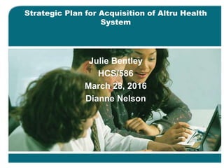 Strategic Plan for Acquisition of Altru Health
System
Julie Bentley
HCS/586
March 28, 2016
Dianne Nelson
 