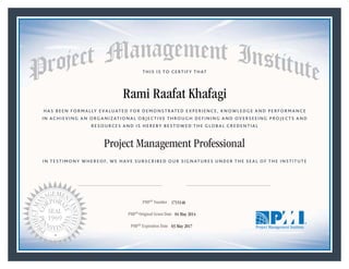 HAS BEEN FORMALLY EVALUATED FOR DEMONSTRATED EXPERIENCE, KNOWLEDGE AND PERFORMANCE
IN ACHIEVING AN ORGANIZATIONAL OBJECTIVE THROUGH DEFINING AND OVERSEEING PROJECTS AND
RESOURCES AND IS HEREBY BESTOWED THE GLOBAL CREDENTIAL
THIS IS TO CERTIFY THAT
IN TESTIMONY WHEREOF, WE HAVE SUBSCRIBED OUR SIGNATURES UNDER THE SEAL OF THE INSTITUTE
Project Management Professional
PMP® Number
PMP® Original Grant Date
PMP® Expiration Date 03 May 2017
04 May 2014
Rami Raafat Khafagi
1715146
Mark A. Langley • President and Chief Executive OfficerRicardo Triana • Chair, Board of Directors
 