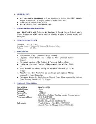 QUALIFICATION
 B.E. Mechanical Engineering with an Aggregate of 63.67% from MIET Gondia,
Nagpur affiliated to RTM Nagpur University from 2008 – 2012.
 H.S.C. - 61.80% CBSE Board in 2008.
 S.S.L.C.- 81.40% from CBSE Board in 2006.
 Project Work in Bachelor of Engineering
Title : ROBO-ARM with 5-Degree Of freedom- A Robotic Arm is designed with 5-
degree freedom and which can be used in industries in place of humans to pick and
place jobs.
 COMPUTER PROFICIENCY
Languages : CATIA V5 R18
Operating System : Windows-98, Windows-XP, Windows-7, Vista
Packages : MS-Office
 Achievements
 Body member of NSS (National Service Scheme).
 Organized various Events and Camps in NSS (National Service
Scheme).
 Co-ordinate member of the Training & Placement Cell of college.
 Holding the position of President of Departmental club, MESA - 2011-
12.
 Body Member of Indian Society of Technical Education (ISTE) in
college.
 Attended two days Workshop on Leadership and Decision Making
organized by Adani Enterprises
 Participated in one day Workshop on Thermal Power Plant organized by National
Power Training Institute (NPTI), Nagpur.
 PERSONAL INFORMATION
Date of Birth : 16th Nov. 1991
Marital Status : Single
Nationality : Indian
Passport No. : L 5526831
Avocation : Riding Bikes,Cooking, Watching Movies, Computer games.
Permenant Address : SO- R.K.SINGH
ACC COLONY, F-13A
SINDRI, DHANBAD, JHARKHAND
References: : Vimalesh Kumar –JGM (EOL) (9909908489)
: Ramesh Patel- Sr. Manager (EOL) (9909908429)
 