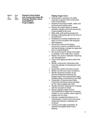 10
March
10,
2004
Dec.
09,
2005
Raymond Saudi Arabia
Ltd.,Construction Dept. Mr.
Domingo Mankikis, Saudi
Arabia(SAFCO
Project,SABIC)
Piping Supervisor:
 Responsible in planning and safety
execution required of the construction
work on the project.
 Implement the project health, safety and
environmental requirements.
 Review the project design to identify
potential changes which will improve the
constructability of the work.
 Make daily craft working assignment.
 Develop craft loading plan for the work to
be performed.
 Established a working relationship and
lines of communications with assigned
field engineers.
 Ensure the most current design
document is used to complete the work
and that all design changes are approved
prior to implementation.
 Ensure that required design information
is available to the crafts when needed.
 Monitor the used of calibrated measuring
and test equipment.
 Ensure that rigging activities performed
safely.
 Identify construction critical items that
have the potential of impacting the work
schedule.
 Supervised system and area turnover.
 Monitor job site work rules compliance.
 Identify equipment location as per
general arrangement drawing and
prepare layout and measurement check
installed piping components as per P&ID.
 Preparation of pressure test (Hydro,
Pneumatic and Service test) packages
for the newly installed pipe lines.
 Review test block drawing prior to testing
with the assistant of clients.
 Review regularly status of work
Accomplishment, Determine unresolved
problem or any condition when support is
needed from my Supt.
 Interpret management polices to my
subordinates in order to promote sound
relationship between employee and
employer.
 Carries out all safety preparation as
required and applied good house
keeping.
 
