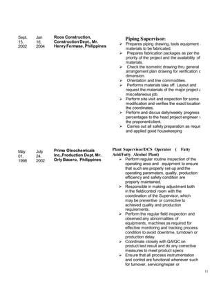 11
Sept.
15,
2002
May
01,
1998
Jan
16,
2004
July
24,
2002
Roos Construction,
Construction Dept., Mr.
Henry Fermase, Philippines
Primo Oleochemicals
Inc.,Production Dept. Mr.
Orly Bacero, Philippines
Piping Supervisor:
 Prepares piping drawing, tools equipment and
materials to be fabricated.
 Prepares fabrication packages as per the
priority of the project and the availability of the
materials.
 Check the isometric drawing thru general
arrangement plan drawing for verification of
dimension.
 Orientation and line commodities.
 Performs materials take off. Layout and
request the materials of the major project and
miscellaneous job.
 Perform site visit and inspection for some
modification and verifies the exact location of
the coordinates.
 Perform and discus daily/weekly progress
percentages to the head project engineer with
the proponent/client.
 Carries out all safety preparation as required
and applied good housekeeping
Plant Supervisor/DCS Operator ( Fatty
Acid/Fatty Alcohol Plant)
 Perform regular routine inspection of the
operating area and equipment to ensure
that such are properly set-up and the
operating parameters, quality, production
efficiency and safety condition are
properly maintained.
 Responsible in making adjustment both
in the field/control room with the
coordination of the Supervisor, which
may be preventive or corrective to
achieved quality and production
requirements.
 Perform the regular field inspection and
observed any abnormalities of
equipments, machines as required for
effective monitoring and tracking process
condition to avoid downtime, turndown or
production delay.
 Coordinate closely with QA/QC on
product test result and do any corrective
measures to meet product specs
 Ensure that all process instrumentation
and control are functional whenever such
for turnover, servicing/repair or
 