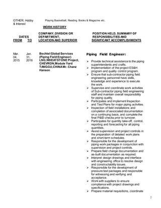 2
OTHER: Hobby
& Interest
Playing Basketball, Reading Books & Magazine etc.
WORK HISTORY
COMPANY, DIVISION OR POSITION HELD, SUMMARY OF
DATES DEPARTMENT, RESPONSIBILITIES AND
FROM TO LOCATION AND SUPERIOR SIGNIFICANT ACCOMPLISHMENTS
Mar.
04,
2015
Jan.
31,
2016
Bechtel Global Services
(Piping Field Engineer)
LNG,WHEATSTONE Project,
CHEVRON,Module Yard
TANGGU,CHINAMr. Chanz
Hanson
Piping Field Engineer:
 Provide technical assistance to the piping
superintendents and crafts.
 Implementation of the project ES&H
program and quality control program.
 Ensure that sub-contractor piping field
engineering personnel have skills,
knowledge and experience to execute
the work.
 Supervise and coordinate work activities
of Sub-contractor piping field engineering
staff and maintain overall responsibility
for piping quality.
 Participates and implement Inspection
and Test Plans for major piping activities.
 Inspection of field installations and
completion of associated documentation
on a continuing basis, and complete the
final P&ID checks prior to turnover.
 Participates for quantity take-off, control,
reporting and forecasting for all piping
quantities.
 Assist supervision and project controls in
the preparation of detailed work plans
and short-term schedules.
 Responsible for the development of
piping work packages in conjunction with
supervision and project controls.
 Prepare field change documentation and
as-built documentation as required.
 Interpret design drawings and interface
with engineering office to resolve design
and constructability issues.
 Responsible for the development of
pressure test packages and responsible
for witnessing and verifying and
acceptance.
 Work with suppliers to ensure
compliance with project drawings and
specifications.
 Prepare material requisitions, coordinate
 