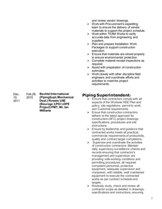 3
Dec.
10,
2011
Feb.28,
2015
Bechtel International
(PipingSupt./Mechanical
Dept.) Ruwais UAE
(Bouroge 3,PO/ LDPE
Project) PMT, Mr. Ian
Williams
and review vendor drawings.
 Work with Procurement's expediting
team to ensure the delivery of vendor
materials to support the project schedule.
 Work within TEAM Works to verify
accurate data from engineering and
suppliers.
 Plan and prepare Installation Work
Packages to support construction
execution.
 Ensure that materials are stored properly
to ensure environmental protection.
 Complete material receipt inspections as
required.
 Assist with preparation of construction
estimates.
 Work closely with other discipline field
engineers and coordinate efforts and
activities to meet the project
requirements.
Piping Superintendent:
 Ensure that contractors comply with all
aspects of the Worksite HSE Plan and
policy; site regulations, permit to work,
and Customer requirements.
 Ensue that construction contractors
adhere to the latest approved for
construction (AFC) project drawings,
specifications, procedures and site
instructions
 Ensure by leadership and guidance that
contracted works meets all practical,
commercial, requirements of productivity,
quality and contract target completions.
 Supervise and coordinate the activities
of construction contractors. Maintain
daily supervisory surveillance checks and
records ensuring that contractor's
management and supervision are
providing safe working conditions and
permitting procedures, all required
competent personnel, protective
equipment, adequate supervision and
manpower, with reliable, well maintained
equipment to execute the contracted
works as per contract schedule and
targets.
 Routinely study, check and review all
contractor scope as detailed in drawings,
specifications and instructions, ensuring
 