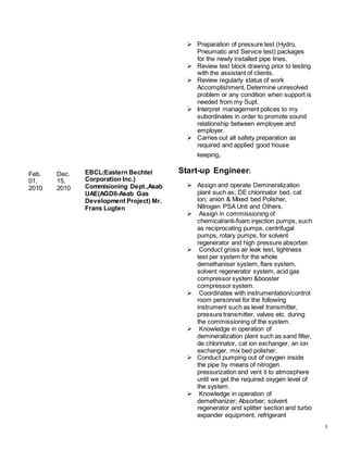 5
Feb.
01,
2010
Dec.
15,
2010
EBCL(Eastern Bechtel
Corporation Inc.)
Commisioning Dept.,Asab
UAE(AGDII-Asab Gas
Development Project) Mr.
Frans Lugten
 Preparation of pressure test (Hydro,
Pneumatic and Service test) packages
for the newly installed pipe lines.
 Review test block drawing prior to testing
with the assistant of clients.
 Review regularly status of work
Accomplishment, Determine unresolved
problem or any condition when support is
needed from my Supt.
 Interpret management polices to my
subordinates in order to promote sound
relationship between employee and
employer.
 Carries out all safety preparation as
required and applied good house
keeping.
Start-up Engineer:
 Assign and operate Demineralization
plant such as; DE chlorinator bed, cat
ion; anion & Mixed bed Polisher,
Nitrogen PSA Unit and Others.
 Assign in commissioning of
chemical/anti-foam injection pumps, such
as reciprocating pumps, centrifugal
pumps, rotary pumps, for solvent
regenerator and high pressure absorber.
 Conduct gross air leak test, tightness
test per system for the whole
demethaniser system, flare system,
solvent regenerator system, acid gas
compressor system &booster
compressor system.
 Coordinates with instrumentation/control
room personnel for the following
instrument such as level transmitter,
pressure transmitter, valves etc. during
the commissioning of the system.
 Knowledge in operation of
demineralization plant such as sand filter,
de chlorinator, cat ion exchanger, an ion
exchanger, mix bed polisher.
 Conduct pumping out of oxygen inside
the pipe by means of nitrogen
pressurization and vent it to atmosphere
until we get the required oxygen level of
the system.
 Knowledge in operation of
demethanizer; Absorber; solvent
regenerator and splitter section and turbo
expander equipment, refrigerant
 