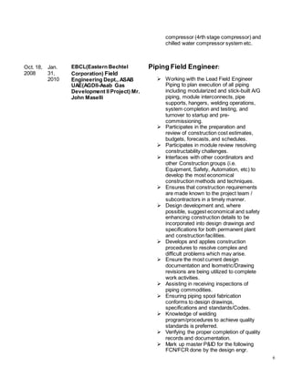 6
Oct. 18,
2008
Jan.
31,
2010
EBCL(Eastern Bechtel
Corporation) Field
Engineering Dept., ASAB
UAE(AGDII-Asab Gas
Development II Project) Mr.
John Maselli
compressor (4rth stage compressor) and
chilled water compressor system etc.
Piping Field Engineer:
 Working with the Lead Field Engineer
Piping to plan execution of all piping
including modularized and stick-built A/G
piping, module interconnects, pipe
supports, hangers, welding operations,
system completion and testing, and
turnover to startup and pre-
commissioning.
 Participates in the preparation and
review of construction cost estimates,
budgets, forecasts, and schedules.
 Participates in module review resolving
constructability challenges.
 Interfaces with other coordinators and
other Construction groups (i.e.
Equipment, Safety, Automation, etc) to
develop the most economical
construction methods and techniques.
 Ensures that construction requirements
are made known to the project team /
subcontractors in a timely manner.
 Design development and, where
possible, suggest economical and safety
enhancing construction details to be
incorporated into design drawings and
specifications for both permanent plant
and construction facilities.
 Develops and applies construction
procedures to resolve complex and
difficult problems which may arise.
 Ensure the most current design
documentation and Isometric/Drawing
revisions are being utilized to complete
work activities.
 Assisting in receiving inspections of
piping commodities.
 Ensuring piping spool fabrication
conforms to design drawings,
specifications and standards/Codes.
 Knowledge of welding
program/procedures to achieve quality
standards is preferred.
 Verifying the proper completion of quality
records and documentation.
 Mark up master P&ID for the following
FCN/FCR done by the design engr.
 