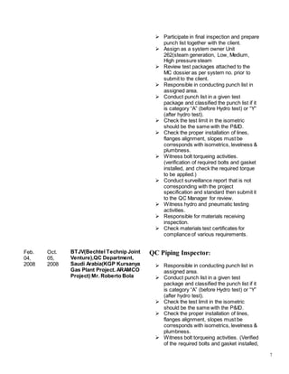 7
Feb.
04,
2008
Oct.
05,
2008
BTJV(Bechtel Technip Joint
Venture),QC Department,
Saudi Arabia(KGP Kursanya
Gas Plant Project. ARAMCO
Project) Mr. Roberto Bola
 Participate in final inspection and prepare
punch list together with the client.
 Assign as a system owner Unit
262(steam generation, Low, Medium,
High pressure steam
 Review test packages attached to the
MC dossier as per system no. prior to
submit to the client.
 Responsible in conducting punch list in
assigned area.
 Conduct punch list in a given test
package and classified the punch list if it
is category “A” (before Hydro test) or “Y”
(after hydro test).
 Check the test limit in the isometric
should be the same with the P&ID.
 Check the proper installation of lines,
flanges alignment, slopes must be
corresponds with isometrics, levelness &
plumbness.
 Witness bolt torqueing activities.
(verification of required bolts and gasket
installed, and check the required torque
to be applied.)
 Conduct surveillance report that is not
corresponding with the project
specification and standard then submit it
to the QC Manager for review.
 Witness hydro and pneumatic testing
activities.
 Responsible for materials receiving
inspection.
 Check materials test certificates for
compliance of various requirements.
QC Piping Inspector:
 Responsible in conducting punch list in
assigned area.
 Conduct punch list in a given test
package and classified the punch list if it
is category “A” (before Hydro test) or “Y”
(after hydro test).
 Check the test limit in the isometric
should be the same with the P&ID.
 Check the proper installation of lines,
flanges alignment, slopes must be
corresponds with isometrics, levelness &
plumbness.
 Witness bolt torqueing activities. (Verified
of the required bolts and gasket installed,
 