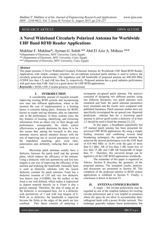 Mukhtar F. Mukhtar et al Int. Journal of Engineering Research and Applications www.ijera.com
ISSN : 2248-9622, Vol. 5, Issue 8( Version 5), August 2015, pp.224-227
www.ijera.com 224 | P a g e
A Novel Wideband Circularly Polarized Antenna for Worldwide
UHF Band RFID Reader Applications
Mukhtar F. Mukhtar*, Ayman G. Sobih ** Abd El Aziz A. Mitkees ***
*(Department of Electronic, MTC University, Cairo, Egypt)
** (Department of Electronic, MTC University, Cairo, Egypt)
*** (Department of Electronic, MTC University, Cairo, Egypt)
Abstract
This paper presents A Novel Wideband Circularly Polarized Antenna for Worldwide UHF Band RFID Reader
Applications with simple, compact structure. An air-substrate truncated patch antenna is used to achieve the
circularly polarized characteristic. The impedance and AR bandwidth of proposed antenna are 840-960 MHz
(VSWR less than 1.5) and (AR less than 3), respectively. Proposed antenna has a good radiation performance
with gain more than 8 dB. And it is a good choice for UHF RFID applications.
Keywords— RFID, UHF, Circular polarize, Unidirectional
I. INTRODUCTION
A considerable amount of research towards
improving existing RFID systems and incorporating
new ones into different applications, where at the
moment the cost of implementation is a limiting
factor, is currently taking place. Antennas for RFID,
known as reader and tag antennas, play an important
role in the performance of these systems since the
key features of locating, identifying, and extracting
information from an object rely on their design and
performance; consequently, the whole system
effectiveness is greatly determine by them. It is for
this reason that, among the research in this area,
antennas receive special attention always with the
aim of improving one or several parameters such as
the impedance matching, gain, axial ratio,
polarization and, definitely, reducing their size and
cost.
Microstrip patch antennas usually have a
dielectric between the patch itself and the ground
plane, which reduces the efficiency of the antenna.
Using a dielectric with low permittivity and low loss
tangent is one way of improving the efficiency of the
antenna and widening the bandwidth. Generally foam
is used as dielectric substrate with the lowest
dielectric constant for patch antennas. Foam has a
dielectric constant of 1.03 and very low dielectric
loss factors (tan δ=0.0008), but the surface of the
foam is not well defined, which makes it impractical
to deposit material directly on it. Foam is also a
porous material. Therefore, the idea of using air as
the dielectric is investigated here. Air is a dielectric
with permittivity of 1 and with loss tangent of 0.
With air as dielectric, the bandwidth is improved
because the fields at the edges of the patch are less
confined. This thesis consists of analyzing a
rectangular air-spaced patch antenna. The analysis
consisted of designing two different patches using
two different literatures; two patch antennas were
simulated and built; the patch antennas parameters
were simulated and the results were compared with
published literatures. Patch antennas studies have not
specifically investigated the air spaced case. Reported
predictions indicate that for a microstrip patch
antenna to deliver good results a dielectric of at least
2.2 should be used to build the antenna [1], [2].
In this paper, a broadband sequentially fed
CP stacked patch antenna has been presented for
universal UHF RFID applications. By using a simple
feeding structure and combining several band
broadening techniques, the optimized antenna has
achieved the desired performance over the UHF band
of 818–964 MHz or 16.4% with the gain of more
than 8.3 dBic, AR of less than 3 dB, return loss of
less than 15 dB, and 3-dB AR beamwidth of larger
than 75 . Therefore, this universal design can be
applied to all the UHF RFID applications worldwide.
The remainder of this paper is organized as
follows. Section II describes the geometry of the
proposed antenna. The simulated results, analysis,
and discussion are presented in Section III. The
validation of the proposed antenna in RFID system
applications is exhibited in Section V. Finally, a
conclusion is drawn in Section VI
II. ANTENNA CONFIGURATION
A singly – fed circular polarization may be
regarded as one of the simplest radiators for exciting
circular polarization and is very helpful in situations
where the space do not allow to accommodate dual-
orthogonal feeds with a power divider network. This
technique generally radiates linear polarization; but
RESEARCH ARTICLE OPEN ACCESS
 