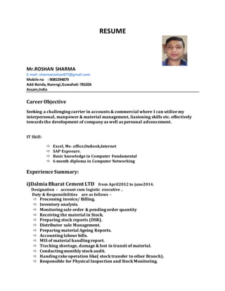 RESUME
Mr.ROSHAN SHARMA
E-mail- sharmaroshan877@gmail.com
Mobile no : 9085294879
Add-Bonda,Narengi,Guwahati-781026
Assam,India
Career Objective
Seeking a challenging carrier in accounts & commercial where I can utilize my
interpersonal, manpower & material management, liasioning skills etc. effectively
towards the development of company as well as personal advancement.
IT Skill:
 Excel, Ms- office,Outlook,Internet
 SAP Exposure.
 Basic knowledge in Computer Fundamental
 6 month diploma in Computer Networking
Experience Summary:
i)DalmiaBharat Cement LTD from April2012 to june2014.
Designation - account cum logistic executive ,
Duty & Responsibilities are as follows -
 Processing invoice/ Billing.
 Inventory analysis.
 Monitoring sale order & pending order quantity
 Receiving the material in Stock.
 Preparing stock reports (DSR).
 Distributor sale Management.
 Preparing material Ageing Reports.
 Accounting labour bills.
 MIS of material handling report.
 Tracking shortage, damage & lost in transit of material.
 Conducting monthly stock audit.
 Handing rake operation like( stock transfer to other Branch).
 Responsible for Physical Inspection and Stock Monitoring.
 