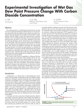January 2016 • Volume 2 • Number 3	 9
Experimental Investigation of Wet Gas
Dew Point Pressure Change With Carbon
Dioxide Concentration
U. ODI
ENI Petroleum
H. EL HAJJ
Halliburton Technology Center
Saudi Arabia
A. GUPTA
Aramco Research Center
Houston
Abstract
Dew point pressure is a critical measurement for any wet gas
reservoir. Condensate blockage is likely when the reservoir pres-
sure drops below the dew point pressure, which can result in a re-
duction of gas productivity. One possible treatment fluid—carbon
dioxide—has the ability to lower dew point pressure, and thus
delay the onset of condensate blockage. Errors in measuring dew
point pressure can lead to errors in the estimation of the onset
of condensate blockage and be detrimental to the management
of wet gas fields. This work presents experimental verification
of a new method of determining dew point pressure for wet gas
fluids. This method was applied to determine the experimental
dew point pressure of several wet gas mixtures as a function of
carbon dioxide concentration. Results obtained from this method
are compared to calculated values based on the Peng Robinson
equation of state. Experimental results also support the general
observation that carbon dioxide has the ability to lower the dew
point pressure of wet gas fields.
The results of this work are applicable to Enhanced Oil/Gas
Recovery processes that utilize carbon dioxide and for the CO2
Huff and Puff process that uses carbon dioxide to remove and
prevent further build-up of condensate banks around wells in wet
gas reservoirs. This work investigates experimental conditions
showing the change in dew point pressure as a function of carbon
dioxide concentration. This dynamic relationship can be used to
tune equation of state models which, in turn, allows more accu-
rate reservoir modelling of the hydrocarbon recovery process.
Introduction
Condensation is a critical factor in determining the perfor-
mance of wet gas fields. Condensation in the near wellbore region
can lead to a dramatic reduction in gas flow due to the reduction
of effective permeability to gas. Gas relative permeability reduc-
tion in the near wellbore region is caused by an increase in liquid
saturation due to condensation. This can be observed by studying
a typical gas relative permeability relationship, as illustrated in
Figure 1. In a gas condensate system, a small reduction of gas
phase saturation can correspond to an exponential decrease in
gas relative permeability. Figure 1 illustrates that as the liquid
saturation increases, and the gas phase decreases from the max-
imum saturation value, there is a dramatic decrease in its relative
permeability.
In wet gas reservoirs, an increase in liquid saturation, which is
the primary reason for reduction of gas relative permeability, is
caused when the bottomhole pressure drops below the dew point
pressure. Gas reservoir operators often allow this in absence
of accurate values for dew point pressure or in order to main-
tain economic gas production rates from the wells. In order to
accurately identify a minimum pressure level that must be main-
tained in a gas reservoir, dew point pressure measurements can
be conducted using a representative sample of the reservoir fluid
in a pressure, volume and temperature (PVT) apparatus. For a
wet gas reservoir, PVT experiments and analysis are needed to
measure the dew point pressure at the known reservoir tempera-
ture. The simplest conventional method of determining the dew
point pressure of a hydrocarbon gas mixture is a visual test that
requires collection of a representative wet gas sample at reser-
voir conditions and testing it in a PVT cell chamber with a glass
window. During the dew-point experiment, the sample is first
equilibrated at the initial reservoir conditions of pressure and
temperature, and then starting from a high pressure gas phase,
it is gradually depressurized in the PVT cell to observe physical
changes through the glass window into the cell. The first instant
of condensation, seen as slight clouding of the window, is re-
ferred to as the dew point pressure for the sample. The limitation
of this method is that the observation of condensation can be sub-
jective and contribute to erroneous estimation of dew point pres-
sure leading to inaccurate wet gas characterization.
Another method of dew point measurement involves using
the acoustic signature of the sample fluid. The acoustic method
relies on acoustic theory that states that the acoustic response
(resonance frequency) is proportional to the velocity of the
signal through the fluid(1). To determine the dew point using the
acoustic method requires using an apparatus that is capable of
transmitting an acoustic signal through a reservoir fluid and re-
ceiving and analyzing the signal that transmits through the res-
ervoir fluid. The travel time and alteration in signal during transit
through the reservoir fluid is used to characterize the physical
phase of the reservoir fluid. Determination of the dew point pres-
sure using this method requires performing a constant composi-
tion expansion test similar to the visual method. The first instance
FIGURE 1: Relative permeability relationship between gas and
condensate phase.
RelativePermeability
Sg (gas saturation)
Small decrease in Sg
Large decrease in krg
krg (gas relative permeability)
kro (condensate relative permeability)
 