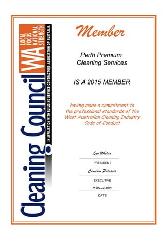 Member
Perth Premium
Cleaning Services
IS A 2015 MEMBER
EXECUTIVE
11 March 2015………………………………………………..
DATE
Lyn Whelan
………………………………………………..
PRESIDENT
Cameron Palassis
………………………………………………..
having made a commitment to
the professional standards of the
West Australian Cleaning Industry
Code of Conduct
 
