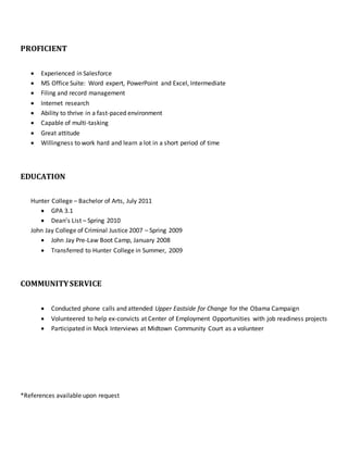 PROFICIENT
 Experienced in Salesforce
 MS Office Suite: Word expert, PowerPoint and Excel, Intermediate
 Filing and record management
 Internet research
 Ability to thrive in a fast-paced environment
 Capable of multi-tasking
 Great attitude
 Willingness to work hard and learn a lot in a short period of time
EDUCATION
Hunter College – Bachelor of Arts, July 2011
 GPA 3.1
 Dean’s List – Spring 2010
John Jay College of Criminal Justice 2007 – Spring 2009
 John Jay Pre-Law Boot Camp, January 2008
 Transferred to Hunter College in Summer, 2009
COMMUNITYSERVICE
 Conducted phone calls and attended Upper Eastside for Change for the Obama Campaign
 Volunteered to help ex-convicts at Center of Employment Opportunities with job readiness projects
 Participated in Mock Interviews at Midtown Community Court as a volunteer
*References available upon request
 