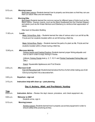 3
9:10 a.m. Morning Lesson
Binoculars Lesson- Students learned how to properly use binoculars so that they can use
them on nature hikes and bird watching.
9:35 a.m. Morning Hike
Bird Watch Students learned the common names for different types of birds (such as the
Black Vulture, Osprey), insects, (such as the Black Swallowtail and the Checked Skipper)
and plants (such as the Water Hemlock and Elderberry) to reinforce their appreciation of
nature.
Hike back to Education Building
11:45 a.m. Lunch
Magic School Bus- Ants – Students learned the roles of various ants in an ant hill as Ms.
Frizzle and her students traveled within an ant hill during a field trip.
Magic School Bus- Plants – Students learned the parts of a plant as Ms. Frizzle and her
students traveled within a flower during a field trip.
12:45 p.m. Afternoon Activity
Fishing Lesson and Casting Practice- Students learned proper fishing etiquette and
how to cast in order to enjoy fishing in Florida.
(Utilized: Fishing Florida book p. 2, 7, 10,11 and Florida Freshwater Fishing Map and
Tips )
Snack: Squeezable Applesauce and Fruit Snacks
2:30 p.m. Afternoon Craft
Fish CD Recycling Craft- Students learned about the fins of a fish while making use of old
CDs by turning them into a decorative fish.
3:00 p.m. Departure – sign out
3:15 p.m. Instructors help with clean up – post planning.
Day 4: Archery, Atlatl, and Pre-Historic Hunting
Time
8:30 a.m. Instructors Arrive – Review the day’s lesson, procedure, and check equipment etc.
9:00 a.m. Welcome to ONP
Students arrive, sign in
9:10 a.m. Morning Lesson
Archery Lesson- Students learned how to properly use archery equipment in order to
ensure safety while practicing archery.
 