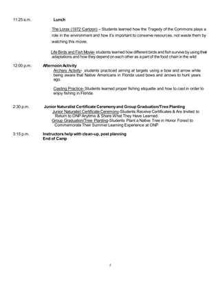 5
11:25 a.m. Lunch
The Lorax (1972 Cartoon) – Students learned how the Tragedy of the Commons plays a
role in the environment and how it’s important to conserve resources, not waste them by
watching this movie.
Life Birds and Fish Movie- students learned how different birds and fish survive by using their
adaptations and how they depend on each other as a part of the food chain in the wild
12:00 p.m. Afternoon Activity
Archery Activity- students practiced aiming at targets using a bow and arrow while
being aware that Native Americans in Florida used bows and arrows to hunt years
ago.
Casting Practice- Students learned proper fishing etiquette and how to cast in order to
enjoy fishing in Florida.
2:30 p.m. Junior Naturalist Certificate Ceremonyand Group Graduation/Tree Planting
Junior Naturalist Certificate Ceremony-Students Receive Certificates & Are Invited to
Return to ONP Anytime & Share What They Have Learned.
Group Graduation/Tree Planting-Students Plant a Native Tree in Honor Forest to
Commemorate Their Summer Learning Experience at ONP
3:15 p.m. Instructors help with clean-up, post planning
End of Camp
 